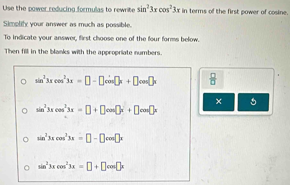 Use the power reducing formulas to rewrite sin^23xcos^23x in terms of the first power of cosine.
Simplify your answer as much as possible.
To indicate your answer, first choose one of the four forms below.
Then fill in the blanks with the appropriate numbers.
sin^23xcos^23x=□ -□ cos □ x+□ cos □ x
 □ /□   
×
sin^23xcos^23x=□ +□ cos □ x+□ cos □ x
sin^23xcos^23x=□ -□ cos □ x
sin^23xcos^23x=□ +□ cos □ x