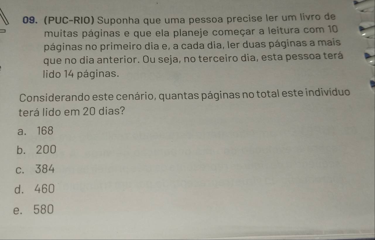 (PUC-RIO) Suponha que uma pessoa precise ler um livro de
muitas páginas e que ela planeje começar a leitura com 10
páginas no primeiro dia e, a cada dia, ler duas páginas a mais
que no dia anterior. Ou seja, no terceiro dia, esta pessoa terá
lido 14 páginas.
Considerando este cenário, quantas páginas no total este indivíduo
terá lido em 20 dias?
a. 168
b. 200
c. 384
d. 460
e. 580