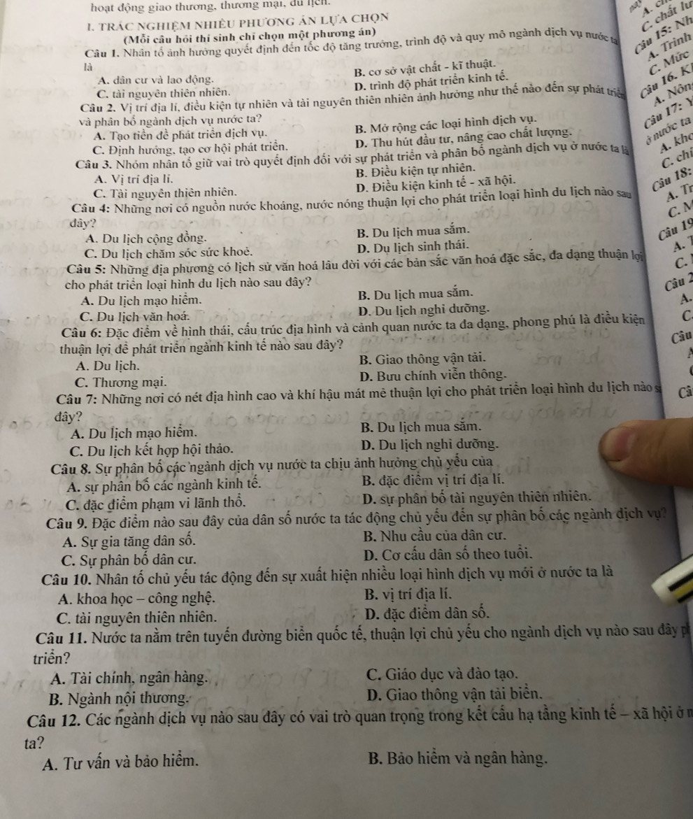 hoạt động giao thương, thương mại, du hịch.
A.  c
1.  trác nghiệm nhiều phương án lựa chọn
(Mỗi câu hỏi thi sinh chỉ chọn một phương án)
Câu 1. Nhân tổ ảnh hưởng quyết định đến tốc độ tăng trưởng, trình độ và quy mô ngành dịch vụ nước ta
Câu 15: Nh C. chất lu
4. Trình
là
B. cơ sở vật chất - kĩ thuật.
A. dân cư và lao động.
D. trình độ phát triển kinh tế.
Câu 2. Vị trí địa lí, điều kiện tự nhiên và tài nguyên thiên nhiên ảnh hưởng như thế nào đến sự phát triển Câu 16. K C. Mức
C. tài nguyên thiên nhiên.
và phân bố ngành dịch vụ nước ta?
A. Tạo tiền đề phát triển dịch vụ. B. Mở rộng các loại hình dịch vụ.
Câu 17: Y A. Nôn
C. Định hướng, tạo cơ hội phát triển. D. Thu hút đầu tư, nâng cao chất lượng.
à nước ta
Câu 3. Nhóm nhân tố giữ vai trò quyết định đối với sự phát triển và phân bố ngành dịch vụ ở nước ta là A. kho
C. chí
A. Vị trí địa lí. B. Điều kiện tự nhiên.
C. Tài nguyên thiên nhiên. D. Điều kiện kinh tế - xã hội.
Câu 18:
Câu 4: Những nơi có nguồn nước khoáng, nước nóng thuận lợi cho phát triển loại hình du lịch nào sau A. Tr
C. M
dây?
A. Du lịch cộng đồng.
B. Du lịch mua sắm.
Câu 19
C. Du lịch chăm sóc sức khoẻ. D. Dụ lịch sinh thái.
A. 7
Câu 5: Những địa phương có lịch sử văn hoá lâu đời với các bản sắc văn hoá đặc sắc, đa dạng thuận lợi C.
cho phát triển loại hình du lịch nào sau đây?
Câu 2
A. Du lịch mạo hiểm. B. Du lịch mua sắm.
A.
C. Du lịch văn hoá. D. Du lịch nghi dưỡng.
Câu 6: Đặc điểm về hình thái, cấu trúc địa hình và cảnh quan nước ta đa dạng, phong phú là điều kiện C
Câu
thuận lợi đề phát triển ngành kinh tế nào sau đây?
A. Du lịch. B. Giao thông vận tải.
C. Thương mại. D. Bưu chính viễn thông.
Câu 7: Những nơi có nét địa hình cao và khí hậu mát mẻ thuận lợi cho phát triển loại hình du lịch nào s Câ
đây?
A. Du lịch mạo hiểm. B. Du lịch mua săm.
C. Du lịch kết hợp hội thảo. D. Du lịch nghi dưỡng.
Câu 8. Sự phân bố các ngành dịch vụ nước ta chịu ảnh hưởng chủ yếu của
A. sự phân bố các ngành kinh tế. B. đặc điểm vị trí địa lí.
C. đặc điểm phạm vi lãnh thổ. D. sự phân bố tài nguyên thiên nhiên.
Câu 9. Đặc điểm nào sau đây của dân số nước ta tác động chủ yếu đến sự phân bố các ngành dịch vụ?
A. Sự gia tăng dân số. B. Nhu cầu của dân cư.
C. Sự phân bố dân cư. D. Cơ cấu dân số theo tuổi.
Câu 10. Nhân tố chủ yếu tác động đến sự xuất hiện nhiều loại hình dịch vụ mới ở nước ta là
A. khoa học - công nghệ. B. vị trí địa lí.
C. tài nguyên thiên nhiên. D. đặc điểm dân số.
Câu 11. Nước ta nằm trên tuyến đường biển quốc tế, thuận lợi chủ yếu cho ngành dịch vụ nào sau đây p
triển?
A. Tài chính, ngân hàng. C. Giáo dục và đào tạo.
B. Ngành nội thương. D. Giao thông vận tải biển.
Câu 12. Các ngành dịch vụ nào sau đây có vai trò quan trọng trong kết cầu hạ tằng kinh tế - xã hội ở m
ta?
A. Tư vấn và bảo hiểm.  B. Bảo hiểm và ngân hàng.