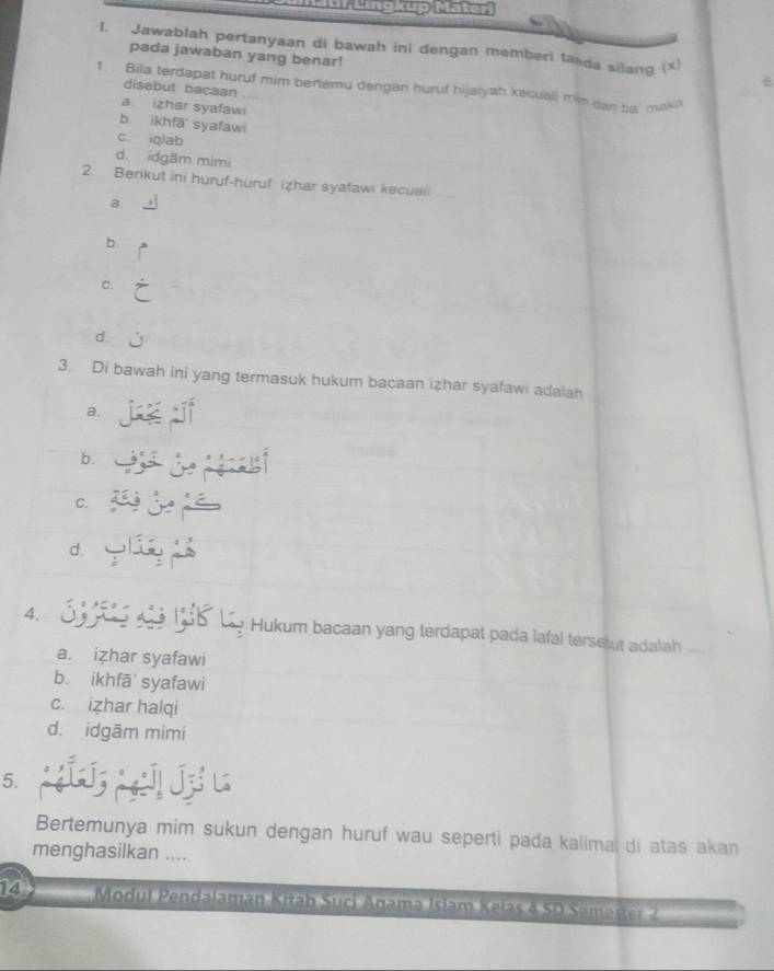 Jawablah pertanyaan di bawah ini dengan memberi ta da silang (x)
pada jawaban yang benar!
1. . Bila terdapat huruf mim bertemu dengan huruf hijaiyah kecuall rm dan ba' mak?
disebut bacaan
a izhar syafawi
b. ikhfā syafawi
c iqlab
d. idgām mimi
2. Berikut ini huruf-huruf izhar syafawi kecuali_
a
b.
C.
d
3. Di bawah ini yang termasuk hukum bacaan izhar syafawi adalah
a.
b.
C.
d.
4. Hukum bacaan yang terdapat pada lafal terse ut adala
a. izhar syafawi
b. ikhfā' syafawi
c. izhar halqi
d. idgām mimi
5.
Bertemunya mim sukun dengan huruf wau seperti pada kalimal di atas akan
menghasilkan ....
14 Modul Pendalaman Kitab Suci Agama Islam Kelas & SD Semester 2