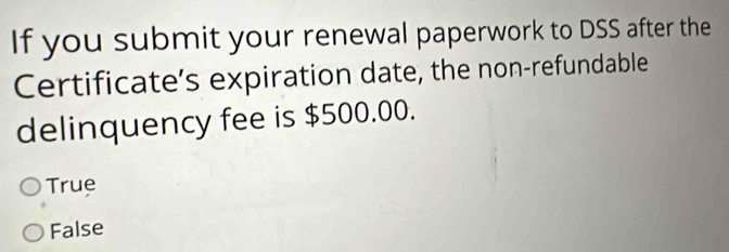 If you submit your renewal paperwork to DSS after the
Certificate’s expiration date, the non-refundable
delinquency fee is $500.00.
True
False