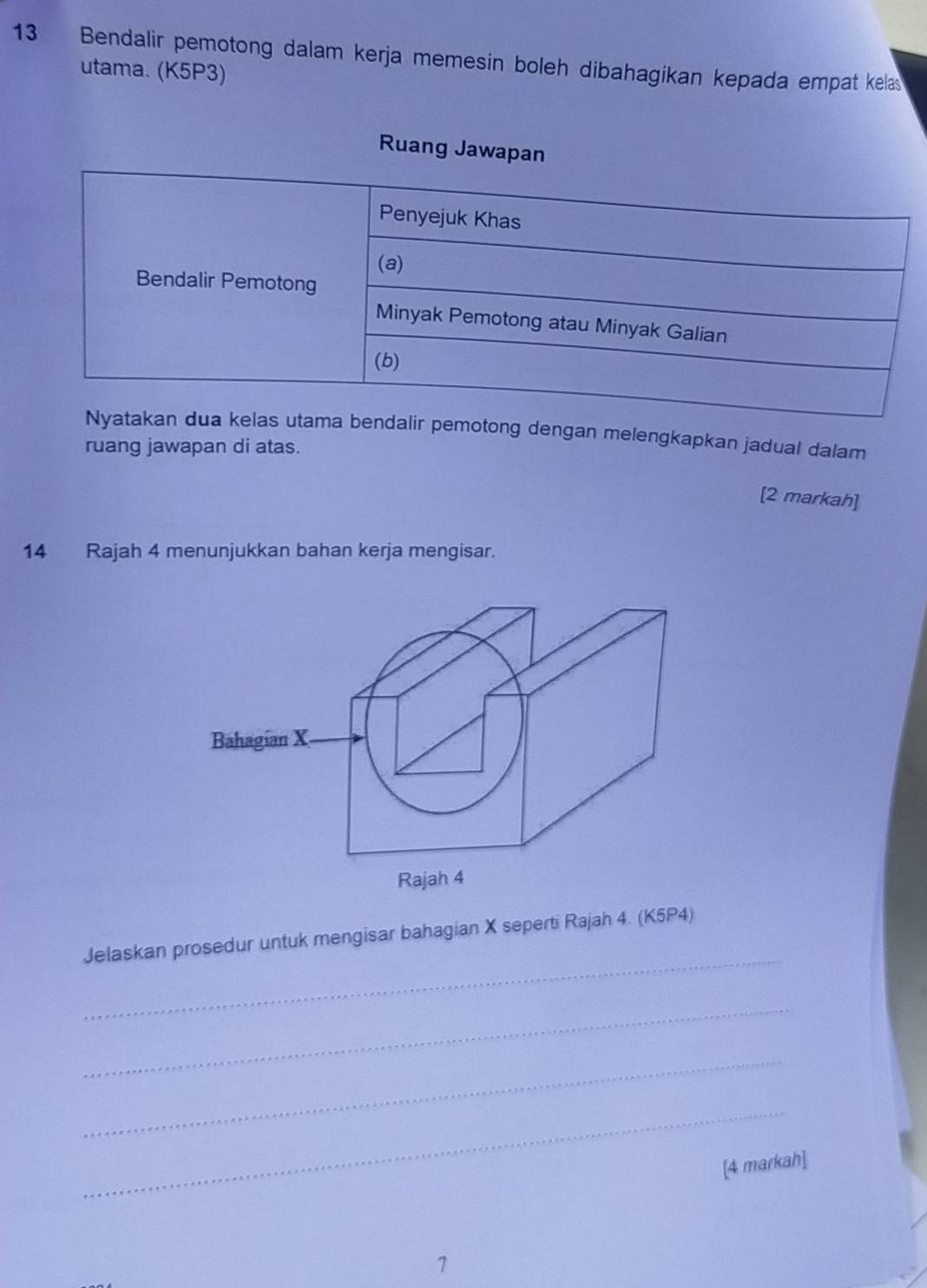 Bendalir pemotong dalam kerja memesin boleh dibahagikan kepada empat kelas 
utama. (K5P3) 
Ruang Jaw 
dalir pemotong dengan melengkapkan jadual dalam 
ruang jawapan di atas. 
[2 markah] 
14 Rajah 4 menunjukkan bahan kerja mengisar. 
Bahagian X
Rajah 4 
_ 
Jelaskan prosedur untuk mengisar bahagian X seperti Rajah 4. (K5P4) 
_ 
_ 
_ 
[4 markah] 
1