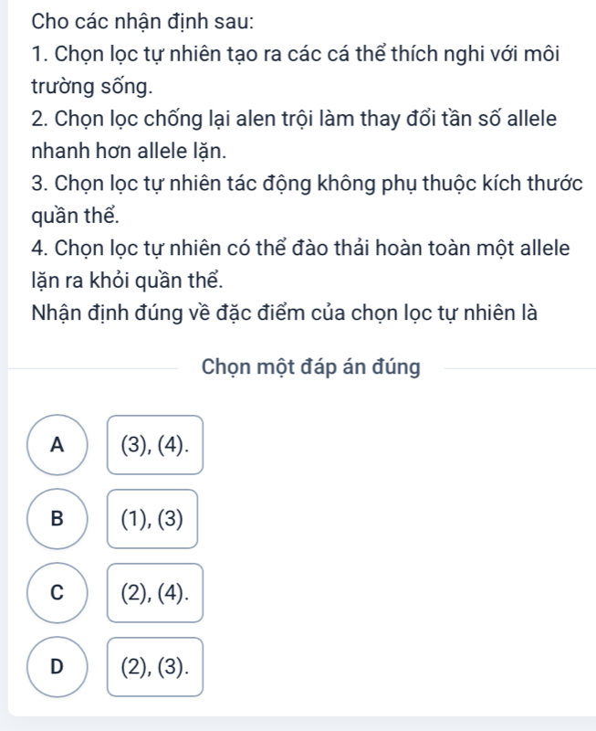 Cho các nhận định sau:
1. Chọn lọc tự nhiên tạo ra các cá thể thích nghi với môi
trường sống.
2. Chọn lọc chống lại alen trội làm thay đổi tần số allele
nhanh hơn allele lặn.
3. Chọn lọc tự nhiên tác động không phụ thuộc kích thước
quần thể.
4. Chọn lọc tự nhiên có thể đào thải hoàn toàn một allele
lặn ra khỏi quần thể.
Nhận định đúng về đặc điểm của chọn lọc tự nhiên là
Chọn một đáp án đúng
A (3), (4).
B (1), (3)
C (2), (4).
D (2), (3).