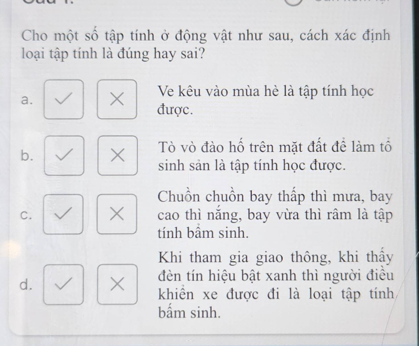 Cho một số tập tính ở động vật như sau, cách xác định
loại tập tính là đúng hay sai?
Ve kêu vào mùa hè là tập tính học
a.
X
được.
b.
X
Tò vò đào hố trên mặt đất để làm tổ
sinh sản là tập tính học được.
Chuồn chuồn bay thấp thì mưa, bay
X
C. cao thì năng, bay vừa thì râm là tập
tính bâm sinh.
Khi tham gia giao thông, khi thấy
d.
X
đèn tín hiệu bật xanh thì người điều
khiển xe được đi là loại tập tính
bấm sinh.