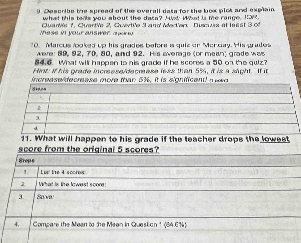 Describe the spread of the overall data for the box plot and explain 
what this tells you about the data? Hint: What is the range, IQR, 
Quartile 1, Quartile 2, Quartile 3 and Median. Discuss at least 3 of 
these in your answer. (2 points) 
10. Marcus looked up his grades before a quiz on Monday. His grades 
were: 89, 92, 70, 80, and 92. His average (or mean) grade was
84.6. What will happen to his grade if he scores a 50 on the quiz? 
Hint: If his grade increase/decrease less than 5%, it is a slight. If it 
increase/decrease more than 5%, it is significant! (1 point) 
11. What will happen to his grade if the teacher drops the lowest 
score from the original 5 scores? 
Steps 
1、 List the 4 scores: 
2. What is the lowest score: 
3. Solve: 
4. Compare the Mean to the Mean in Question 1 (84.6%)