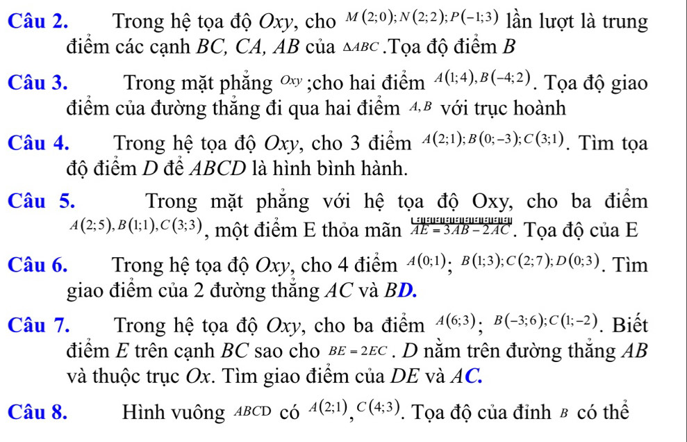 Trong hệ tọa độ Oxy, cho M(2;0); N(2;2); P(-1;3) lần lượt là trung 
điểm các cạnh BC, CA, AB của △ ABC.Tọa độ điểm B
Câu 3. Trong mặt phẳng ∞;cho hai điểm A(1;4), B(-4;2). Tọa độ giao 
điểm của đường thăng đi qua hai điểm 48 với trục hoành 
Câu 4. . Trong hệ tọa độ Oxy, cho 3 điểm A(2;1); B(0;-3); C(3;1). Tìm tọa 
độ điểm D để ABCD là hình bình hành. 
Câu 5. Trong mặt phẳng với hệ tọa độ Oxy, cho ba điểm
A(2;5), B(1;1), C(3;3) , một điểm E thỏa mãn  L:u:u:u:u:u:u:u:u:u:u:u:v/AE=3AB-2AC . Tọa độ của E 
Câu 6. Trong hệ tọa độ Oxy, cho 4 điểm A(0;1); B(1;3); C(2;7); D(0;3). Tìm 
giao điểm của 2 đường thắng AC và BD. 
Câu 7. Trong hệ tọa độ Oxy, cho ba điểm A(6;3), B(-3;6); C(1;-2). Biết 
điểm E trên cạnh BC sao cho BE=2EC. D nằm trên đường thắng AB
và thuộc trục Ox. Tìm giao điểm của DE và AC. 
Câu 8. Hình vuông ABCD có A(2;1), C(4;3). Tọa độ của đỉnh B có thể