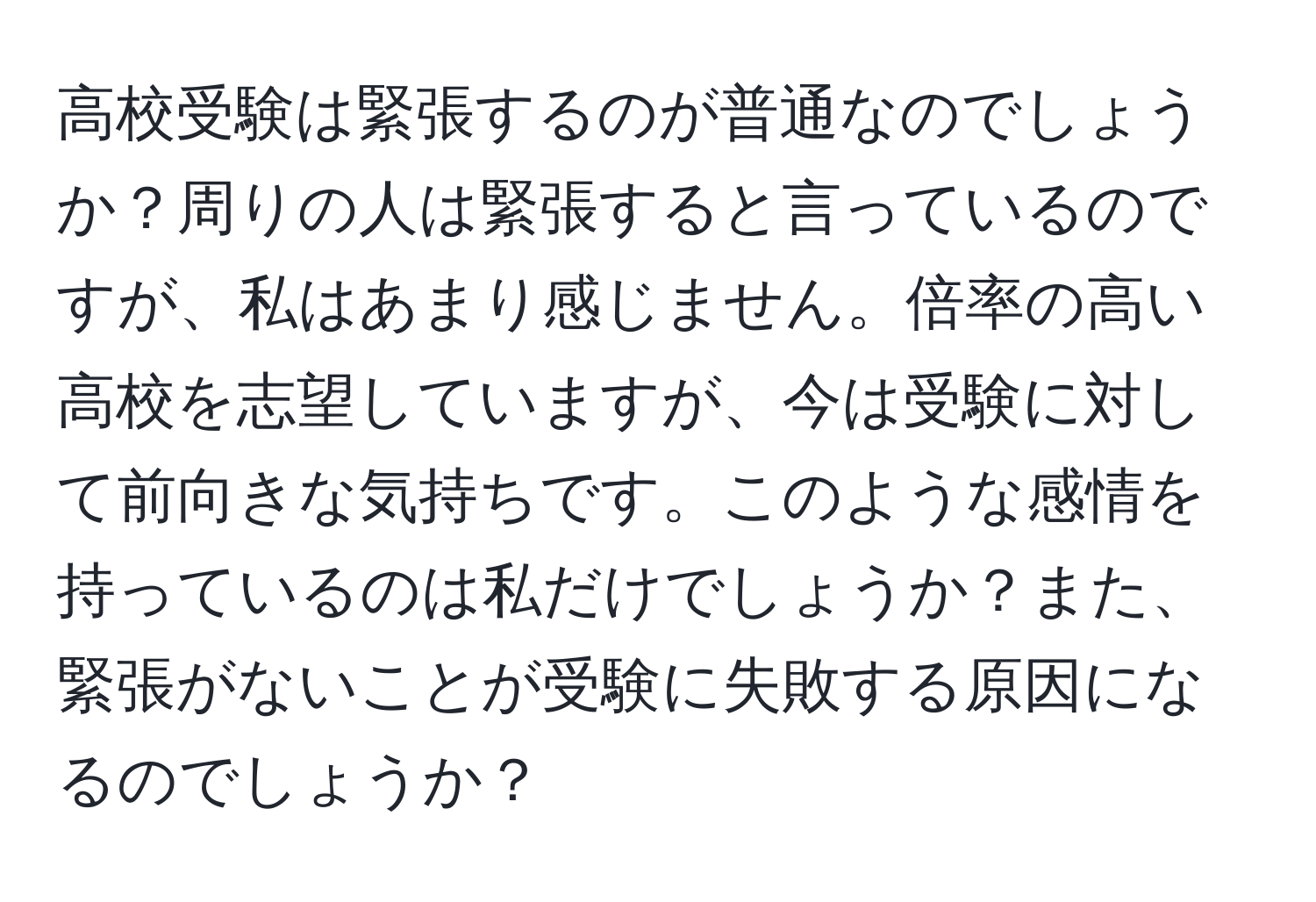 高校受験は緊張するのが普通なのでしょうか？周りの人は緊張すると言っているのですが、私はあまり感じません。倍率の高い高校を志望していますが、今は受験に対して前向きな気持ちです。このような感情を持っているのは私だけでしょうか？また、緊張がないことが受験に失敗する原因になるのでしょうか？