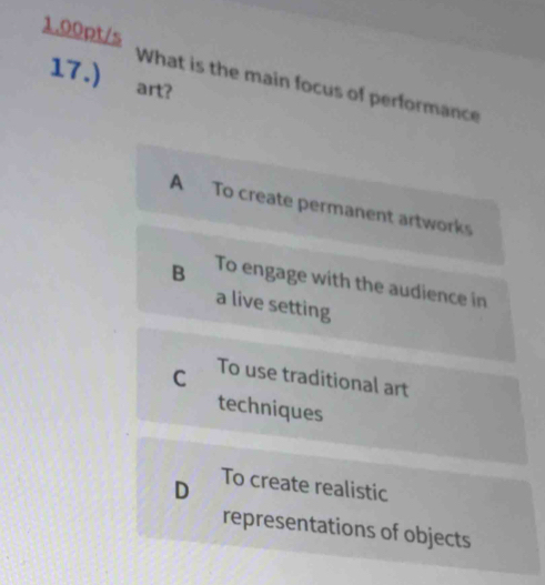 1.00pt/s
17.) . art?
What is the main focus of performance
A To create permanent artworks
B To engage with the audience in
a live setting
C To use traditional art
techniques
D To create realistic
representations of objects