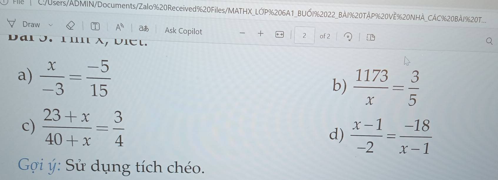 C:/Users/ADMIN/Documents/Zalo%20Received%20Files/MATHX_LỚP%206A1_BUỔI%2022_BÀI%20TÂP%20VÊ%20NHÀ_CÁC%20BÀI%20T.... 
T A^n aあ 
Draw Ask Copilot 
2 of 2 
3. 1in x, biét. 
a)  x/-3 = (-5)/15 
b)  1173/x = 3/5 
c)  (23+x)/40+x = 3/4 
d)  (x-1)/-2 = (-18)/x-1 
Gợi ý: Sử dụng tích chéo.