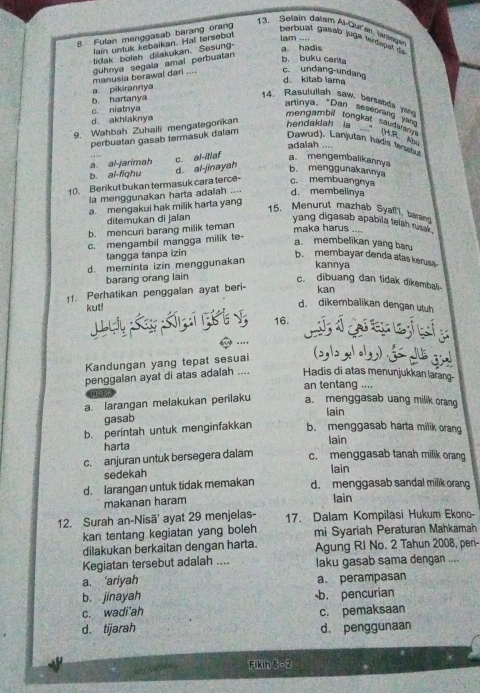 Selain dalam A Cura  rne
lain untuk kebaikan. Hal tersebut
a. hadis lam ....
8. Fulan menggasab barang orang berbuat gasab juga terdapal da
tidak boleh dilakukan. Sesung
manusia berawal dari .... guhnya segala amal perbuatan
b. buku cerita
c. undang-undano d. kitab lama
a. pikirannya
b. hartanya
14. Rasulullah saw, bertabda yar
artinya, *Dan seseorang van
d. akhiaknya c. niatnya
mengambil tongkat saudarann.
9. Wahbah Zuhaili mengategorikan
hendaklah ia  (H e 
perbuatan gasab termasuk dalam
Dawud). Lanjutan hadis tersbul
adalah ....
a al-jarimah
b. ai-fighu d. al-jinayah c. al-itlaf a mengembalikanny
b. menggunakannya
10. Berikut bukan termasuk cara terce- c. membuangnya
la menggunakan harta adalah .... d. membelinya
a. mengakui hak milik harta yang
15. Menurut mazhab Syaffi, baran
ditemukan di jalan yang digasab apabila telah ra .
b. mencuri barang milik teman
maka harus ....
c. mengambil mangga milik te-
a membelikan yang baru
tangga tanpa izin b. membayar denda atas kerusa
d. meminta izin menggunakan
kannya
barang orang lain c. dibuang dan tidak dikembali
11. Perhatikan penggalan ayat beri-
kan
kut!
d. dikembalikan dengan utuh
L uy  S K  i  g  16.      l
Kandungan yang tepat sesuai (2,|2 x1.1,) .
penggalan ayat di atas adalah .... Hadis di atas menunjukkan larang-
an tentang ....

a. larangan melakukan perilaku a. menggasab uang milik orang
lain
gasab
b. perintah untuk menginfakkan b. menggasab harta milik orang
harta lain
c. anjuran untuk bersegera dalam c. menggasab tanah milik orang
sedekah lain
d. Iarangan untuk tidak memakan d. menggasab sandal milik orang
makanan haram lain
12. Surah an-Nisã' ayat 29 menjelas- 17. Dalam Kompilasi Hukum Ekono-
kan tentang kegiatan yang boleh mi Syariah Peraturan Mahkamah
dilakukan berkaitan dengan harta. Agung Ri No. 2 Tahun 2008, peri-
Kegiatan tersebut adalah .... laku gasab sama dengan ....
a. ‘ariyah a. perampasan
b. jinayah b. pencurian
c. wadi'ah
d. tijarah c. pemaksaan
d. penggunaan
Fikin 6 - 2