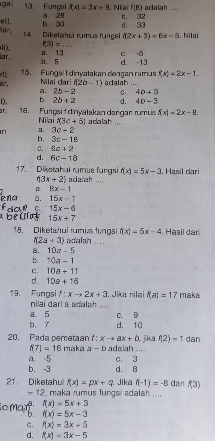 gai 13. Fungsi f(x)=3x+9. Nilai f(8) adalah ....
a. 28 c. 32
et), b. 30 d. 33
liar, 14. Diketahui rumus fungsi f(2x+3)=6x-5. Nilai
f(3)=...
li), a. 13
c. -5
iar, b. 5
d. -13
et), 15. Fungsi f dinyatakan dengan rumus f(x)=2x-1.
ar, Nilai dari f(2b-1) adalah …._
a. 2b-2 C. 4b+3
b.
t), 2b+2 d. 4b-3
ar, 16. Fungsi f dinyatakan dengan rumus f(x)=2x-8.
Nilai f(3c+5) adalah ....
n
a. 3c+2
b. 3c-18
C. 6c+2
d. 6c-18
17. Diketahui rumus fungsi f(x)=5x-3. Hasil dari
f(3x+2) adalah ....
a. 8x-1
b. 15x-1
C. 15x-6
15x+7
18. Diketahui rumus fungsi f(x)=5x-4. Hasil dari
f(2a+3) adalah ....
a. 10a-5
b. 10a-1
C. 10a+11
d. 10a+16
19. Fungsi f: xto 2x+3. Jika nilai f(a)=17 maka
nilai dari a adalah ....
a. 5 c. 9
b. 7 d. 10
20. Pada pemetaan f: xto ax+b , jika f(2)=1 dan
f(7)=16 maka a-b adalah ....
a. -5 c. 3
b. -3 d. 8
21. Diketahui f(x)=px+q. Jika f(-1)=-8 dan f(3)
=12 , maka rumus fungsi adalah ....
a. f(x)=5x+3
b. f(x)=5x-3
C. f(x)=3x+5
d. f(x)=3x-5