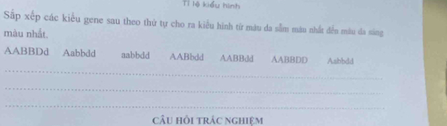 Tỉ lệ kiểu hình
Sắp xếp các kiểu gene sau theo thứ tự cho ra kiểu hình từ màu da sắm màu nhất đễn mâu đa sáng
màu nhất.
_
AABBDd Aabbdd aabbdd AABbdd AABBdd AABBDD Aabbdd
_
_
cÂu hồi trác nghiệm