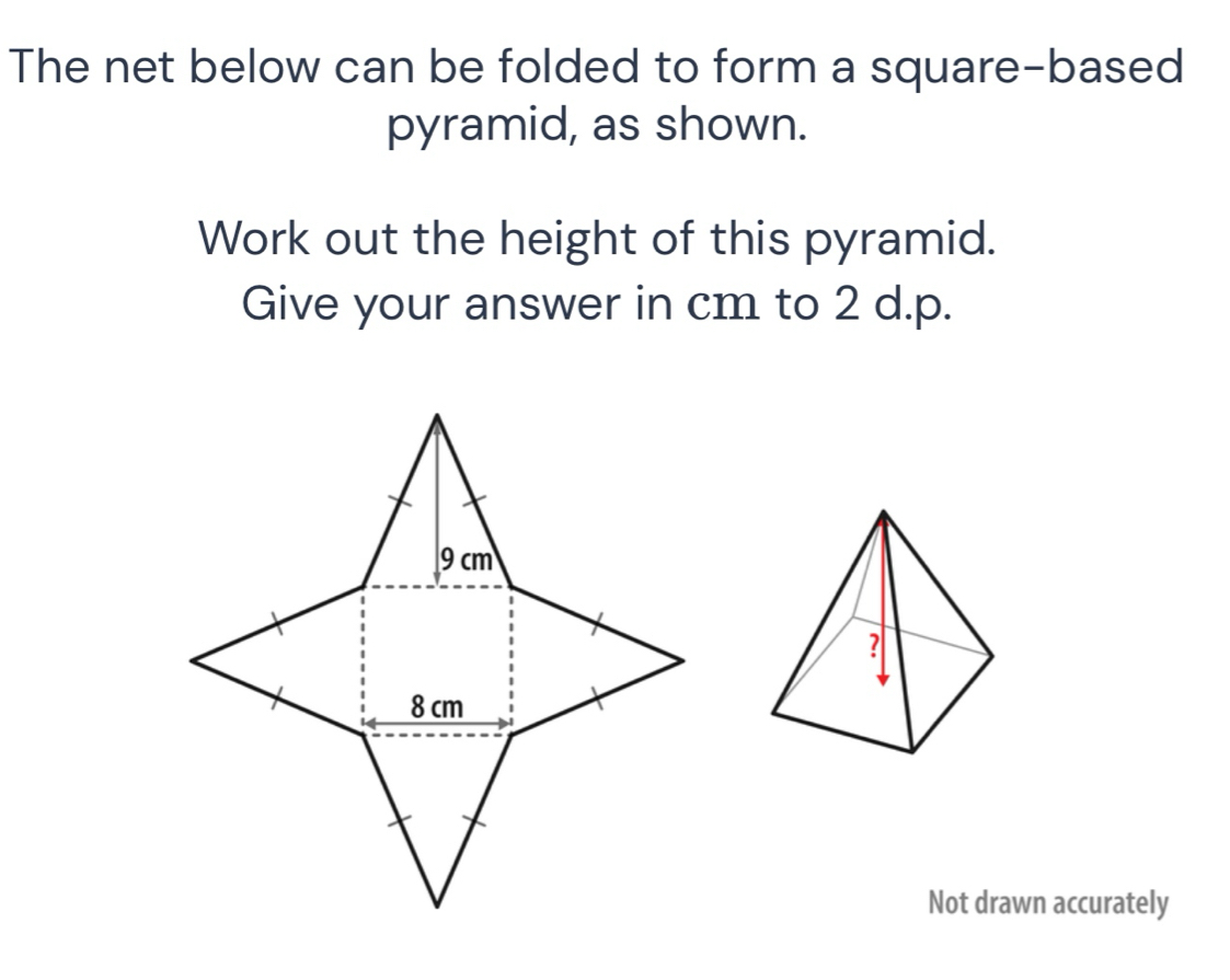 The net below can be folded to form a square-based 
pyramid, as shown. 
Work out the height of this pyramid. 
Give your answer in cm to 2 d.p. 
Not drawn accurately