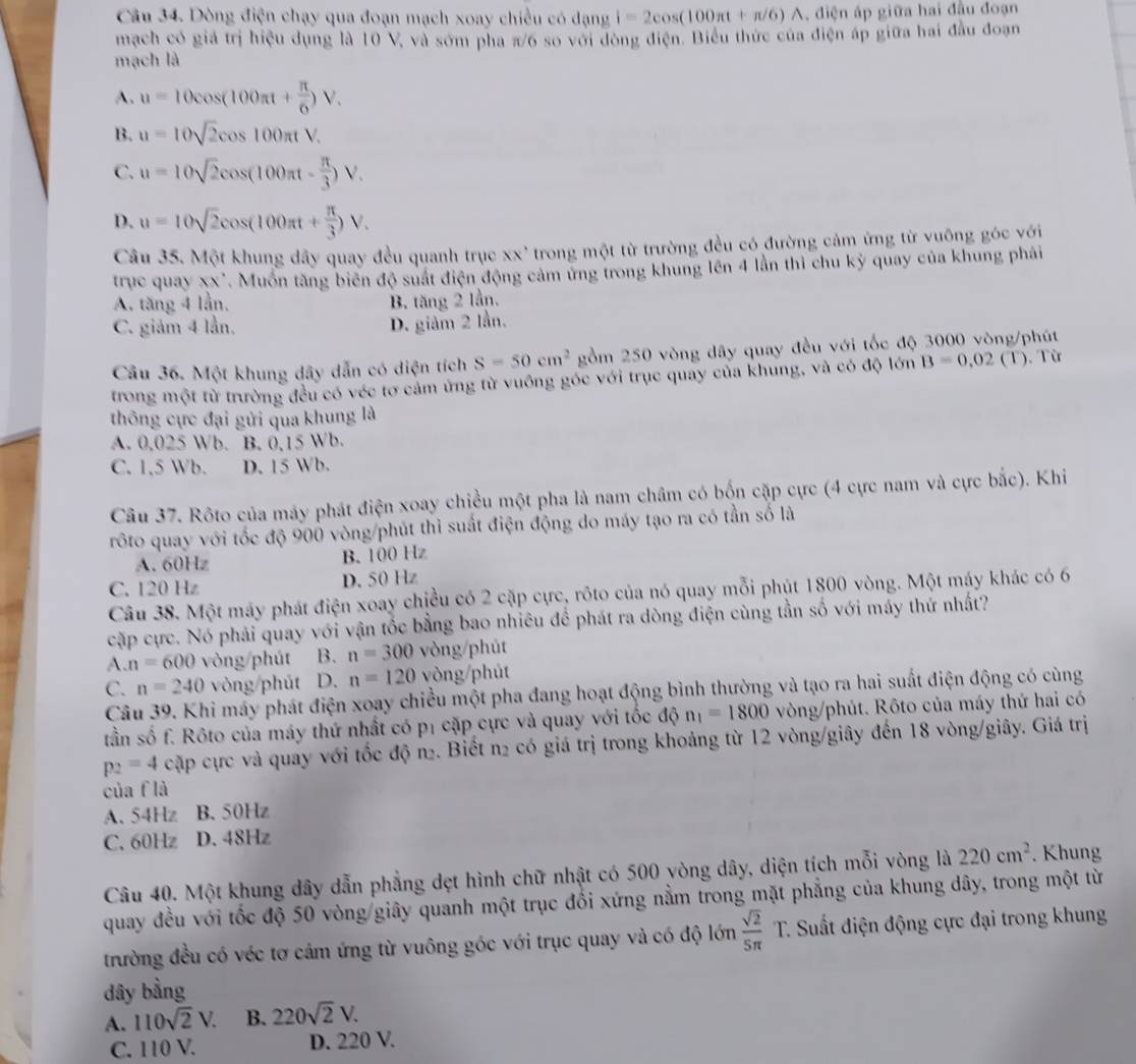 Dòng điện chạy qua đoạn mạch xoay chiều có dạng i=2cos (100π t+π /6)A A, điện áp giữa hai đầu đoạn
mạch có giá trị hiệu dụng là 10 V, và sóm pha π/6 so với đòng điện. Biểu thức của điện áp giữa hai đầu đoạn
mạch là
A. u=10cos (100π t+ π /6 )V.
B. u=10sqrt(2)cos 100π tV.
C. u=10sqrt(2)cos (100π t- π /3 )V.
D. u=10sqrt(2)cos (100π t+ π /3 )V.
Câu 35. Một khung dây quay đều quanh trục xx' trong một từ trường đều có đường cảm ứng từ vuộng góc với
trục quay xx'. Muồn tăng biên độ suất điện động cảm ứng trong khung lên 4 lần thì chu kỳ quay của khung phải
A. tăng 4 lần, B. tăng 2 lần.
C. giám 4 lần. D. giảm 2 lần.
Câu 36. Một khung dây dẫn có diện tích S=50cm^2 gồm 250 vòng dây quay đều với tốc độ 3000 vòng/phút
trong một từ trường đều có véc tơ cảm ứng từ vuông góc với trục quay của khung, và có độ lớn B=0,02 (T). Từ
thông cực đại gửi qua khung là
A. 0,025 Wb. B. 0,15 Wb.
C. 1,5 Wb. D. 15 Wb.
Câu 37. Rôto của máy phát điện xoay chiều một pha là nam châm có bốn cặp cực (4 cực nam và cực bắc). Khi
rôto quay với tốc độ 900 vòng/phút thi suất điện động do máy tạo ra có tần số là
A. 60Hz B. 100 Hz
C. 120 Hz D. 50 Hz
Câu 38. Một máy phát điện xoay chiều có 2 cặp cực, rôto của nó quay mỗi phút 1800 vòng. Một máy khác có 6
cập cực. Nó phải quay với vận tốc bằng bao nhiêu để phát ra dòng điện cùng tần số với máy thứ nhất?
A. n=600 vòng/phút B. n=300 vòng/phūt
C. n=240 vòng/phút D. n=120 vòng/phút
Câu 39. Khi máy phát điện xoay chiều một pha đang hoạt động bình thường và tạo ra hai suất điện động có cùng
tần số f. Rôto của máy thứ nhất có p1 cặp cực và quay với tốc độ n_1=1800 vòng/phút. Rôto của máy thứ hai có
p_2=4 cặp cực và quay với tốc độ n. Biết n2 có giá trị trong khoảng từ 12 vòng/giây đến 18 vòng/giây. Giá trị
của f là
A. 54Hz B. 50Hz
C. 60Hz D. 48Hz
Câu 40. Một khung dây dẫn phẳng dẹt hình chữ nhật có 500 yòng dây, diện tích mỗi vòng là 220cm^2. Khung
quay đều với tốc độ 50 vòng giây quanh một trục đổi xứng nằm trong mặt phẳng của khung dây, trong một từ
trường đều có véc tơ cảm ứng từ vuông góc với trục quay và có độ lớn  sqrt(2)/5π  T C. Suất điện động cực đại trong khung
dây bằng
A. 110sqrt(2)V. B. 220sqrt(2)V.
C. 110 V. D. 220 V.