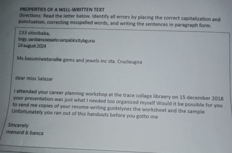 PROPERTIES OF A WELL-WRITTEN TEXT 
Directions: Read the letter below. Identify all errors by placing the correct capitalization and 
punctuation, correcting misspelled words, and writing the sentences in paragraph form. 
233 sitioibaba, 
brgy. santisimososario sanpablocitylaguna 
24 august 2024 
Ms.kasumiwatanabe gems and jewels inc sta. Cruzlaugna 
dear miss Salazar 
i attended your career planning workshop at the trace collage libraery on 15 december 2018 
your presentation was just what I needed too organized myself Would it be possible for you 
to send me copies of your resume-writing guidelynes the worksheet and the sample 
Unfortunately you ran out of this handouts before you gotto me 
Sincerely 
menard b banca