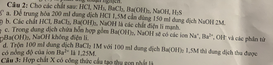 tuạn ngh c n .
Câu 2: Cho các chất sau: H HCl, NH_3, BaCl_2, Ba(OH)_2 NaOH, H_2S
a. Để trung hòa 200 ml dung dịch HCl 1,5M cần dùng 150 ml dung dịch NaOH 2M.
b. Các chất HCl, BaCl_2, Ba(OH)_2 , NaOH là các chất điện li mạnh.
c. Trong dung dịch chứa hỗn hợp gồm Ba(OH)_2 , NaOH sẽ có các ion Na^+, Ba^(2+) *, OH * và các phân tử
Ba(OH)_2 , NaOH không điện li.
d. Trộn 100 ml dung dịch BaCl_2 M với 100 ml dung dịch Ba(OH)_21,5M thì dung dịch thu được
có nồng độ của ion Ba^(2+) là 1,25M.
Câu 3: Hợp chất X có công thức cấu tạo thu gọn nhất là