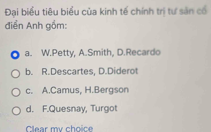 Đại biểu tiêu biểu của kinh tế chính trị tư sản có
điển Anh gồm:
a. W.Petty, A.Smith, D.Recardo
b. R.Descartes, D.Diderot
c. A.Camus, H.Bergson
d. F.Quesnay, Turgot
Clear mv choice