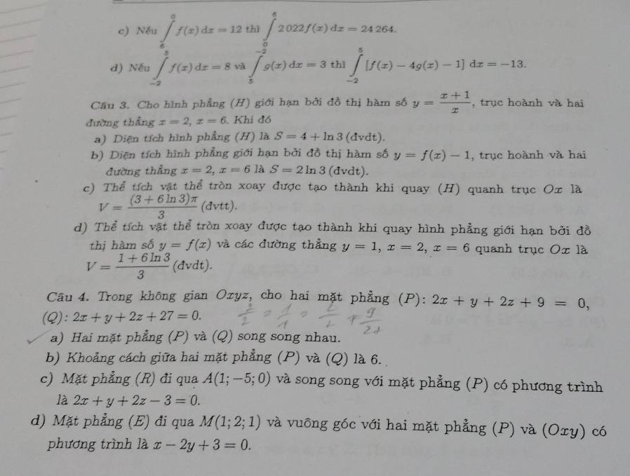 Nếu ∈tlimits _6^(6f(x)dx=12th1∈tlimits _0^62022f(x)dx=24264.
d) Nếu ∈tlimits _(-2)^8f(x)dx=8va∈tlimits _5^(-2)g(x)dx=3 thì ∈tlimits _(-2)^5[f(x)-4g(x)-1]dx=-13.
Cầu 3. Cho hình phẳng (H) giới hạn bởi đồ thị hàm số y=frac x+1)x , trục hoành và hai
đường thẳng x=2,x=6 Khi đó
a) Diện tích hình phẳng (H) là S=4+ln 3(dvdt).
b) Diện tích hình phẳng giới hạn bởi đồ thị hàm số y=f(x)-1 , trục hoành và hai
đường thẳng x=2,x=6laS=2ln 3 (dvdt).
c) Thể tích vật thể tròn xoay được tạo thành khi quay (H) quanh trục Oxla
V= ((3+6ln 3)π )/3  (đvtt).
d) Thể tích vật thể tròn xoay được tạo thành khi quay hình phẳng giới hạn bởi đồ
thị hàm số y=f(x) và các đường thẳng y=1,x=2,x=6 quanh trục Ox là
V= (1+6ln 3)/3  (đvdt).
Câu 4. Trong không gian Oxyz, cho hai mặt phẳng (P): 2x+y+2z+9=0,
(Q): 2x+y+2z+27=0.
a) Hai mặt phẳng (P) và (Q) song song nhau.
b) Khoảng cách giữa hai mặt phẳng (P) và (Q) là 6.
c) Mặt phẳng (R) đi qua A(1;-5;0) và song song với mặt phẳng (P) có phương trình
là 2x+y+2z-3=0.
d) Mặt phẳng (E) đi qua M(1;2;1) và vuông góc với hai mặt phẳng (P) và (Oxy) có
phương trình là x-2y+3=0.