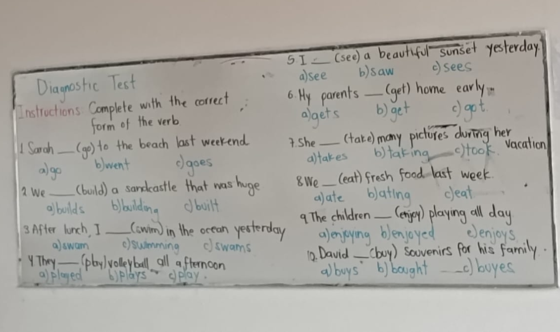 I_ (see) a beautiful sonset yesterday
Diagnostic Test
a)see b)saw ( sees
Instructions Complete with the correct 6. My parents _(get) home early
form of the verb
algets () get _() got
1 Sarah _(go) to the beach last weekend 7. She_ (take) many pictures during her
algo
b)went cgoes altakes b)taking c)took vacation
a We _(bouild) a sandcastle that was huge 8We _(eat) fresh food last week.
albolds bilbulding dboilt alate blating ceat
9 The children (enjoy) playing all day
3. After lunch, I _(swim) in the ocean yesterday alenjoying blenjoyed eenjoys
a)swam c)swimming ()swams
They_ (play ) volleyball all afternoon 1. David-(boy ) soovenirs for his family.
al played 6) plays oplay.
alboys b)bought -c)boyes