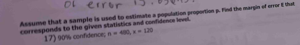 Assume that a sample is used to estimate a population proportion p. Find the margin of error E that 
corresponds to the given statistics and confidence level. 
17) 90% confidence; n=480, x=120