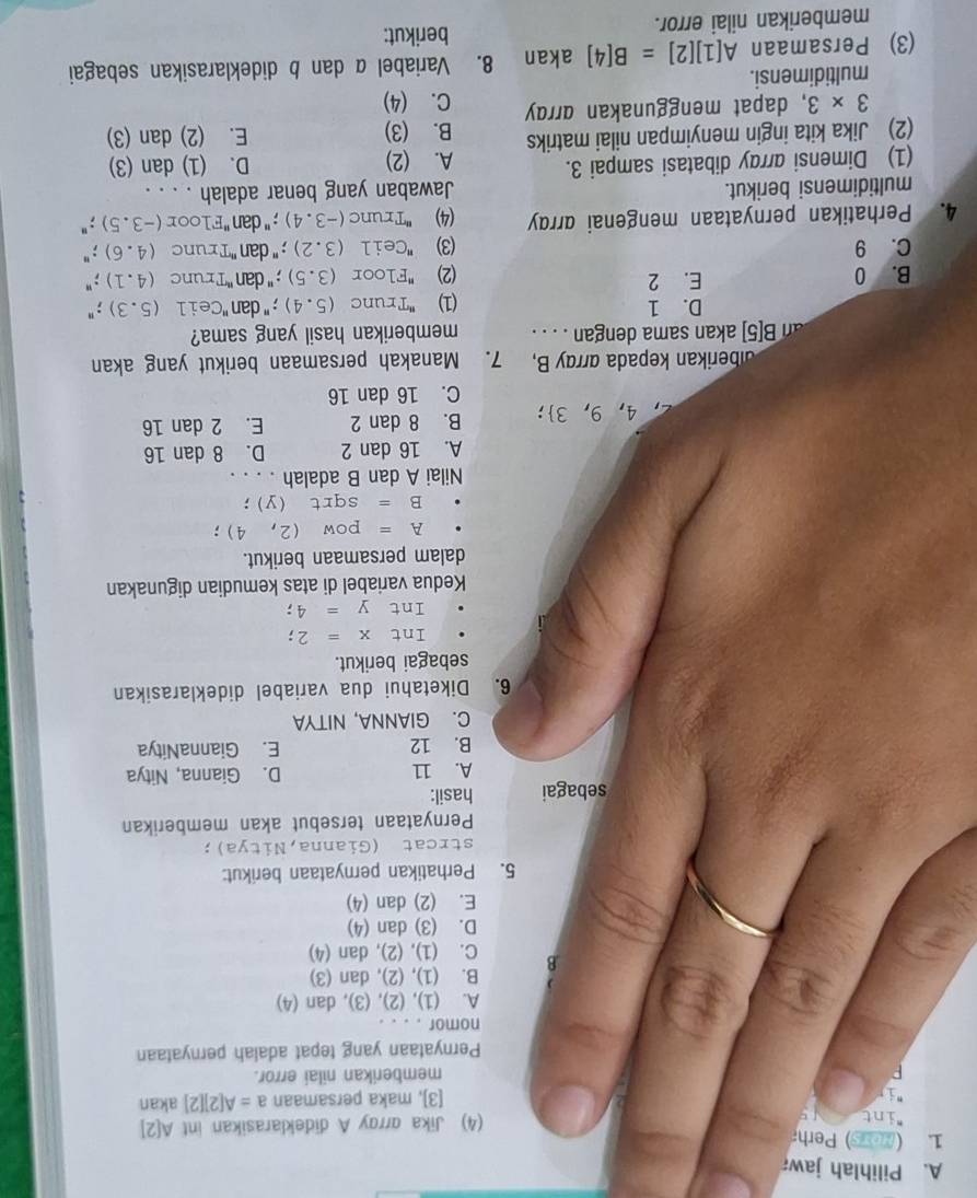 Pilihlah jawa
1. ( ) Perha
int (4) Jika arroy A dideklarasikan int A 2
[3], maka persamaan a=A[2][2] akan
memberikan nilai error.
Pernyataan yang tepat adaiah pernyataan
nomor . . . .
A. (1), (2), (3), dan (4)
B. (1), (2), dan (3)
B C. (1), (2), dan (4)
D. (3) dan (4)
E. (2) dan (4)
5. Perhatikan pernyataan berikut:
strcat (Gianna,Nitya);
Pernyataan tersebut akan memberikan
sebagai hasil:
A. 11 D. Gianna, Nitya
B. 12 E. GiannaNitya
C. GIANNA, NITYA
6. Diketahui dua variabel dideklarasikan
sebagai berikut.
Int x=2;
Int y=4;
Kedua variabel di atas kemudian digunakan
dalam persamaan berikut.
A=pow(2,4);
B=sqrt(y);
Nilai A dan B adalah . . . .
A. 16 dan 2 D. 8 dan 16
4,9,3 : B. 8 dan 2 E. 2 dan 16
C. 16 dan 16
alberikan kepada array B, 7. Manakah persamaan berikut yang akan
an B[5] akan sama dengan . . . . memberikan hasil yang sama?
D. 1 (1) ''Trunc (5.4);" dan "Ceil (5.3);"
B. 0 E. 2 (2) "Floor (3.5); '' dan ''Trunc (4.1);"
C. 9 (3) "Ceil (3.2); '' dan ''Trunc (4.6);"
4. Perhatikan pernyataan mengenai array (4) 'Trunc (-3.4); " dan "Floor (-3.5);"
multidimensi berikut. Jawaban yang benar adalah . . . .
(1) Dimensi array dibatasi sampai 3. D. (1) dan (3)
(2) Jika kita ingin menyimpan nilai matriks A. (2)
B. (3) E. (2) dan (3)
3* 3 , dapat menggunakan array C. (4)
multidimensi.
(3) Persamaan A[1][2]=B[4] akan 8. Variabel α dan b dideklarasikan sebagai
memberikan nilai error.
berikut: