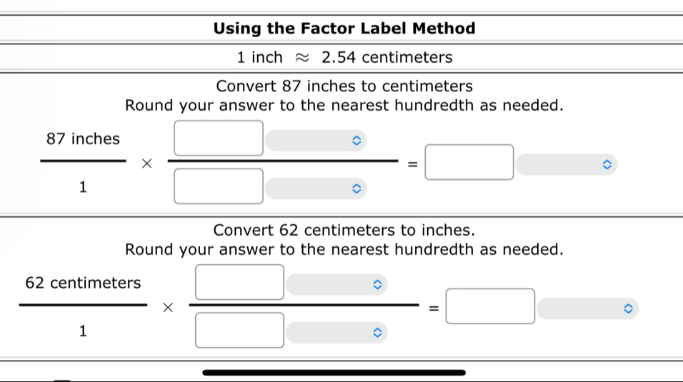 Using the Factor Label Method 
1ir ch 2.54 centimeters
Convert 87 inches to centimeters
Round your answer to the nearest hundredth as needed.
 87inches/1 *  □ □ 0/□ □ 0 =□ □°
Convert 62 centimeters to inches. 
Round your answer to the nearest hundredth as needed.
 62ceantimeters/1 *  □ □ 0/□ 0 =□ □