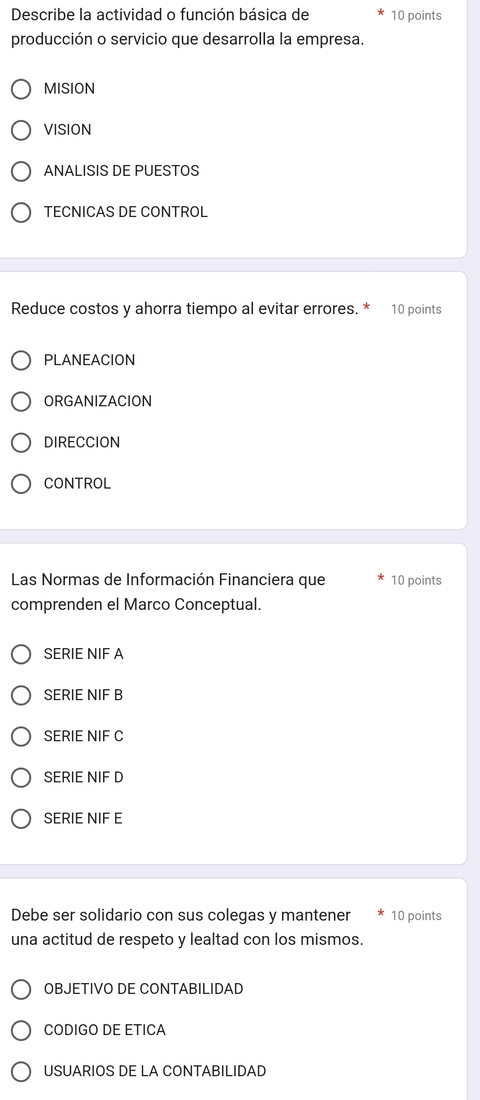 Describe la actividad o función básica de 10 points
producción o servicio que desarrolla la empresa.
MISION
VISION
ANALISIS DE PUESTOS
TECNICAS DE CONTROL
Reduce costos y ahorra tiempo al evitar errores. 10 points
PLANEACION
ORGANIZACION
DIRECCION
CONTROL
Las Normas de Información Financiera que 10 points
comprenden el Marco Conceptual.
SERIE NIF A
SERIE NIF B
SERIE NIF C
SERIE NIF D
SERIE NIF E
Debe ser solidario con sus colegas y mantener 10 points
una actitud de respeto y lealtad con los mismos.
OBJETIVO DE CONTABILIDAD
CODIGO DE ETICA
USUARIOS DE LA CONTABILIDAD