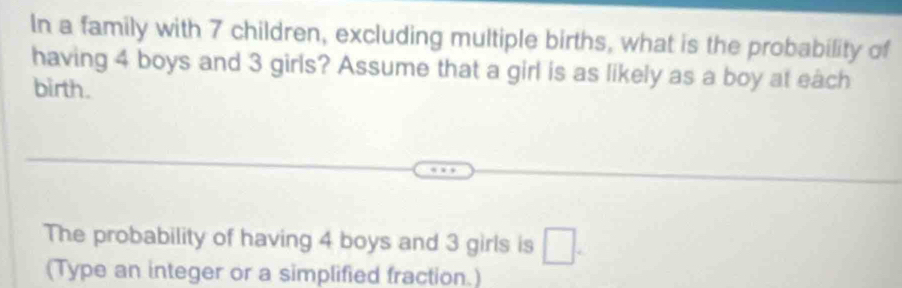 In a family with 7 children, excluding multiple births, what is the probability of 
having 4 boys and 3 girls? Assume that a girl is as likely as a boy at each 
birth. 
The probability of having 4 boys and 3 girls is □ . 
(Type an integer or a simplified fraction.)