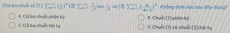 Cho ba chuỗi số (1) sumlimits  underline(n=1)^(∈fty)( e/π  )^n(2)sumlimits  u=1 1/sqrt(n) tan  1/sqrt(n)  và (3) sumlimits  underline(n=1)^(∈fty)( 2n/4n+3 )^n. Khẳng định nào sau đây đúng?
A. Cả ba chuỗi phân kỳ B. Chuỗi (1) phân kỳ
C. Cả ba chuỗi hội tụ D. Chuỗi (1) và chuỗi (3) hội tụ