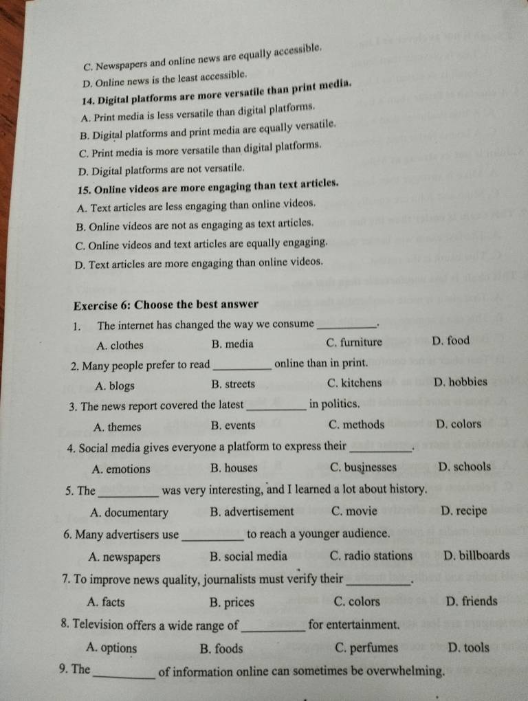 C. Newspapers and online news are equally accessible.
D. Online news is the least accessible.
14. Digital platforms are more versatile than print media.
A. Print media is less versatile than digital platforms.
B. Digital platforms and print media are equally versatile.
C. Print media is more versatile than digital platforms.
D. Digital platforms are not versatile.
15. Online videos are more engaging than text articles.
A. Text articles are less engaging than online videos.
B. Online videos are not as engaging as text articles.
C. Online videos and text articles are equally engaging.
D. Text articles are more engaging than online videos.
Exercise 6: Choose the best answer
1. The internet has changed the way we consume _.
A. clothes B. media C. furniture D. food
2. Many people prefer to read _online than in print.
A. blogs B. streets C. kitchens D. hobbies
3. The news report covered the latest _in politics.
A. themes B. events C. methods D. colors
4. Social media gives everyone a platform to express their _.
A. emotions B. houses C. businesses D. schools
5. The_ was very interesting, and I learned a lot about history.
A. documentary B. advertisement C. movie D. recipe
6. Many advertisers use _to reach a younger audience.
A. newspapers B. social media C. radio stations D. billboards
7. To improve news quality, journalists must verify their _.
A. facts B. prices C. colors D. friends
8. Television offers a wide range of_ for entertainment.
A. options B. foods C. perfumes D. tools
_
9. The of information online can sometimes be overwhelming.