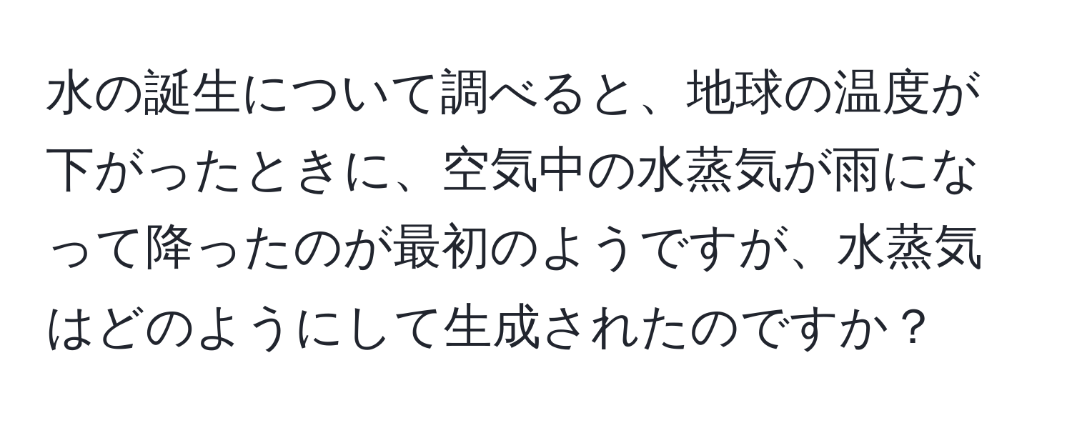 水の誕生について調べると、地球の温度が下がったときに、空気中の水蒸気が雨になって降ったのが最初のようですが、水蒸気はどのようにして生成されたのですか？