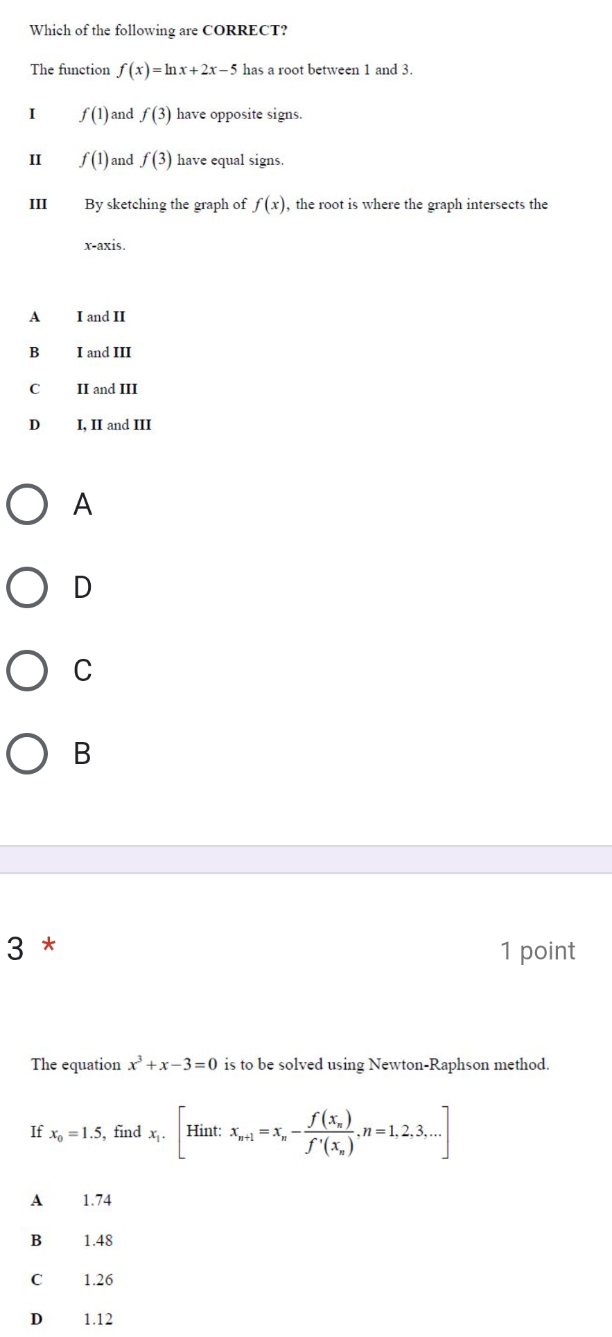 Which of the following are CORRECT?
The function f(x)=ln x+2x-5 has a root between 1 and 3.
I f(1) and f(3) have opposite signs.
II f(1) and f(3) have equal signs.
III By sketching the graph of f(x) , the root is where the graph intersects the
x-axis.
A I and II
B I and III
C II and III
D I, II and III
A
D
C
B
3 * 1 point
The equation x^3+x-3=0 is to be solved using Newton-Raphson method.
x_0=1.5 , find x_1.[Hint: x_n+1=x_n-frac f(x_n)f'(x_n), n=1,2,3,...]
A 1.74
B 1.48
C £ 1.26
D 1.12