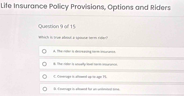 Life Insurance Policy Provisions, Options and Riders
Question 9 of 15
Which is true about a spouse term rider?
A. The rider is decreasing term insurance.
B. The rider is usually level term insurance.
C. Coverage is allowed up to age 75.
D. Coverage is allowed for an unlimited time.