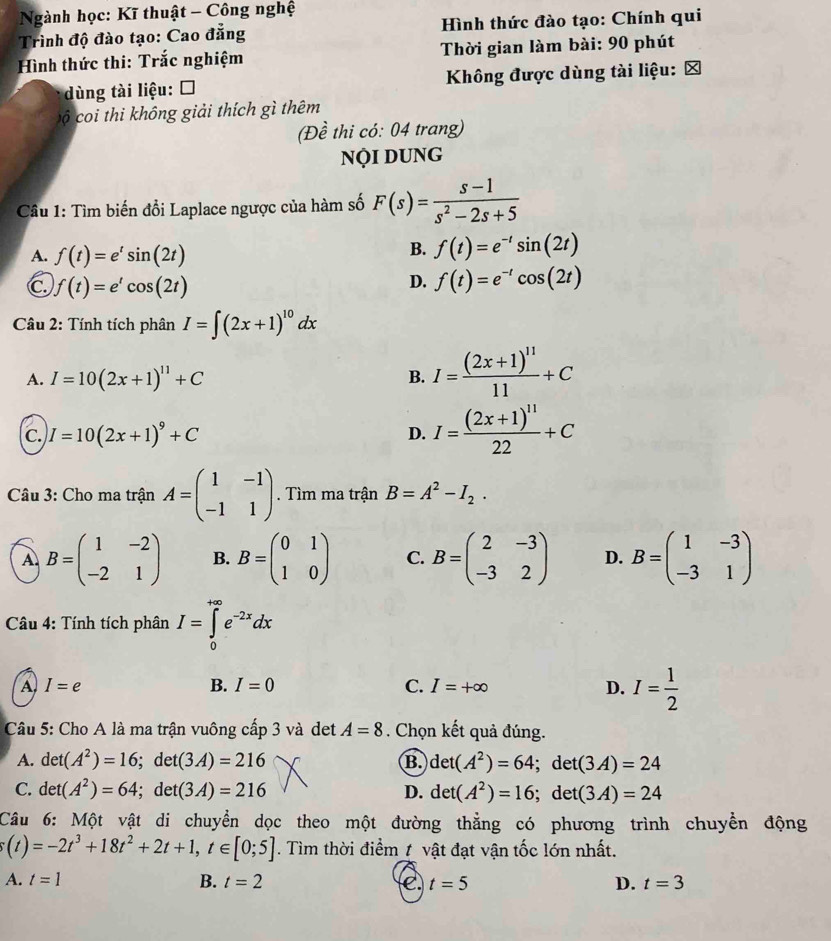 Ngành học: Kĩ thuật - Công nghệ
Trình độ đào tạo: Cao đẳng  Hình thức đào tạo: Chính qui
Hình thức thi: Trắc nghiệm  Thời gian làm bài: 90 phút
dùng tài liệu: Ô  Không được dùng tài liệu: 
c coi thi không giải thích gì thêm
(Đề thi có: 04 trang)
NộI DUNG
Câu 1: Tìm biến đổi Laplace ngược của hàm số F(s)= (s-1)/s^2-2s+5 
A. f(t)=e^tsin (2t)
B. f(t)=e^(-t)sin (2t)
C f(t)=e^tcos (2t)
D. f(t)=e^(-t)cos (2t)
* Câu 2: Tính tích phân I=∈t (2x+1)^10dx
A. I=10(2x+1)^11+C B. I=frac (2x+1)^1111+C
c. I=10(2x+1)^9+C
D. I=frac (2x+1)^1122+C
Câu 3: Cho ma trận A=beginpmatrix 1&-1 -1&1endpmatrix. Tìm ma trận B=A^2-I_2.
A B=beginpmatrix 1&-2 -2&1endpmatrix B. B=beginpmatrix 0&1 1&0endpmatrix C. B=beginpmatrix 2&-3 -3&2endpmatrix D. B=beginpmatrix 1&-3 -3&1endpmatrix
Câu 4: Tính tích phân I=∈tlimits _0^((+∈fty)e^-2x)dx
A I=e
B. I=0 C. I=+∈fty D. I= 1/2 
Câu 5: Cho A là ma trận vuông cấp 3 và det A=8. Chọn kết quả đúng.
A. det(A^2)=16;det(3A)=216 B. det(A^2)=64;det(3A)=24
C. det(A^2)=64;d let (3A)=216 D. det(A^2)=16;det(3A)=24
C
Câu 6: Một vật di chuyển dọc theo một đường thẳng có phương trình chuyển động
s(t)=-2t^3+18t^2+2t+1,t∈ [0;5]. Tìm thời điểm t vật đạt vận tốc lớn nhất.
A. t=1 B. t=2 C. t=5 D. t=3
