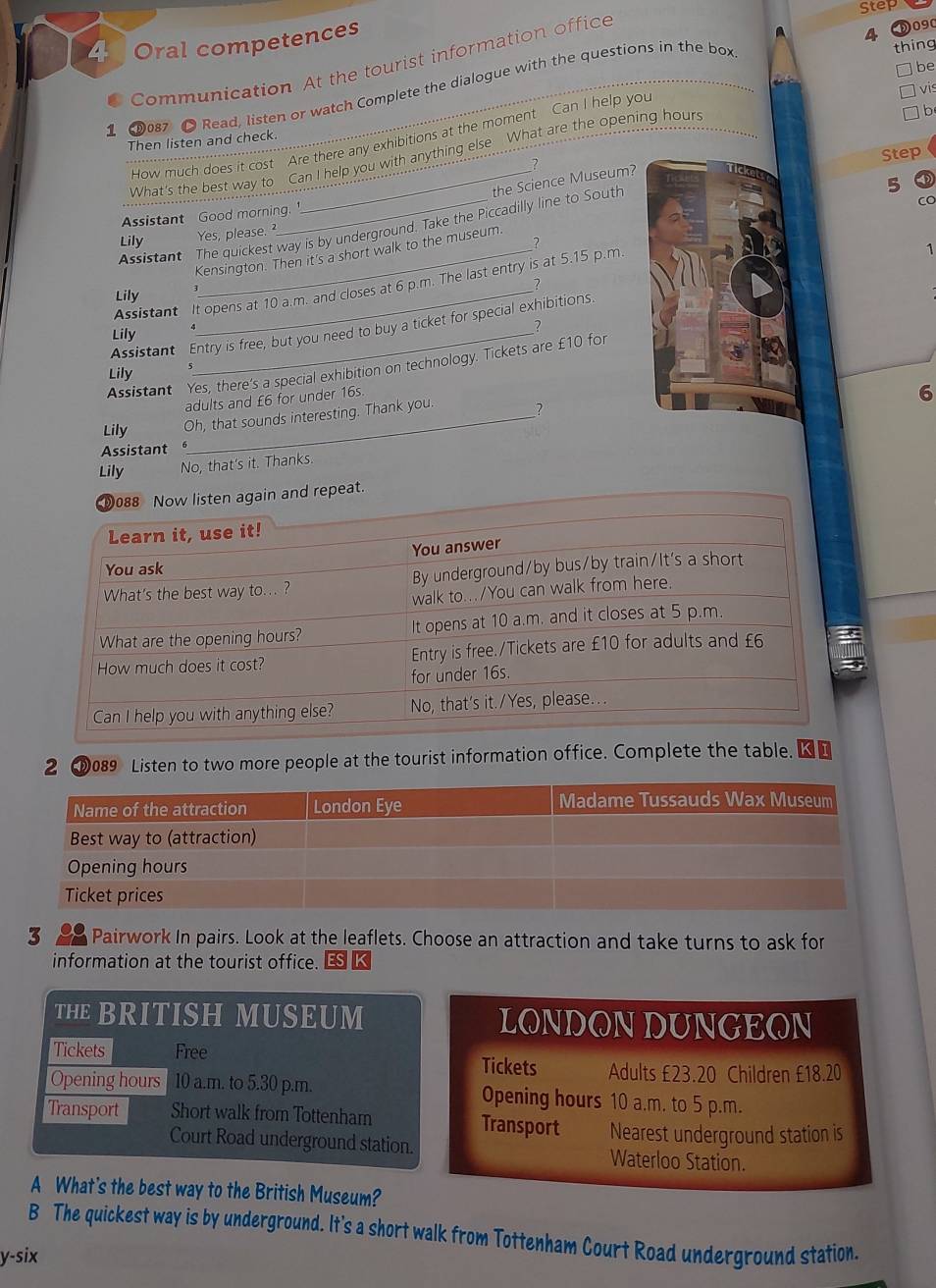 Step 
Oral competences 
4 D090 
thing 
Communication At the tourist information office 
be 
vis 
1 1087 ● Read, listen or watch Complete the dialogue with the questions in the box 
b 
How much does it cost Are there any exhibitions at the moment Can I help you 
Then listen and check. 
What's the best way to Can I help you with anything else What are the opening hours 
? Step 
the Science Museum? 
5 
CC 
Assistant Good morning. 
Assistant The quickest way is by underground. Take the Piccadilly line to South 
Lily Yes, please. ² 
7 
Kensington. Then it's a short walk to the museum. 
? 
Assistant It opens at 10 a.m. and closes at 6 p.m. The last entry is at 5.15 p.m. 
1 
Lily 
1 
Assistant Entry is free, but you need to buy a ticket for special exhibitions. 
Lily " 
Assistant Yes, there’s a special exhibition on technology. Tickets are £10 for 
Lily 
adults and £6 for under 16s. 
6 
Lily Oh, that sounds interesting. Thank you. 
Assistant 
Lily No, that's it. Thanks 
d repeat. 
2 ①089 Listen to two more people at the tourist information office. Complete the table. K 
3 Pairwork In pairs. Look at the leaflets. Choose an attraction and take turns to ask for 
information at the tourist office. 
THE BRITISH MUSEUM LONDON DUNGEON 
Tickets Free Tickets Adults £23.20 Children £18.20
Opening hours 10 a.m. to 5.30 p.m. Opening hours 10 a.m. to 5 p.m. 
Transport Short walk from Tottenham Transport Nearest underground station is 
Court Road underground station. Waterloo Station. 
A What's the best way to the British Museum? 
B The quickest way is by underground. It's a short walk from Tottenham Court Road underground station. 
y-six