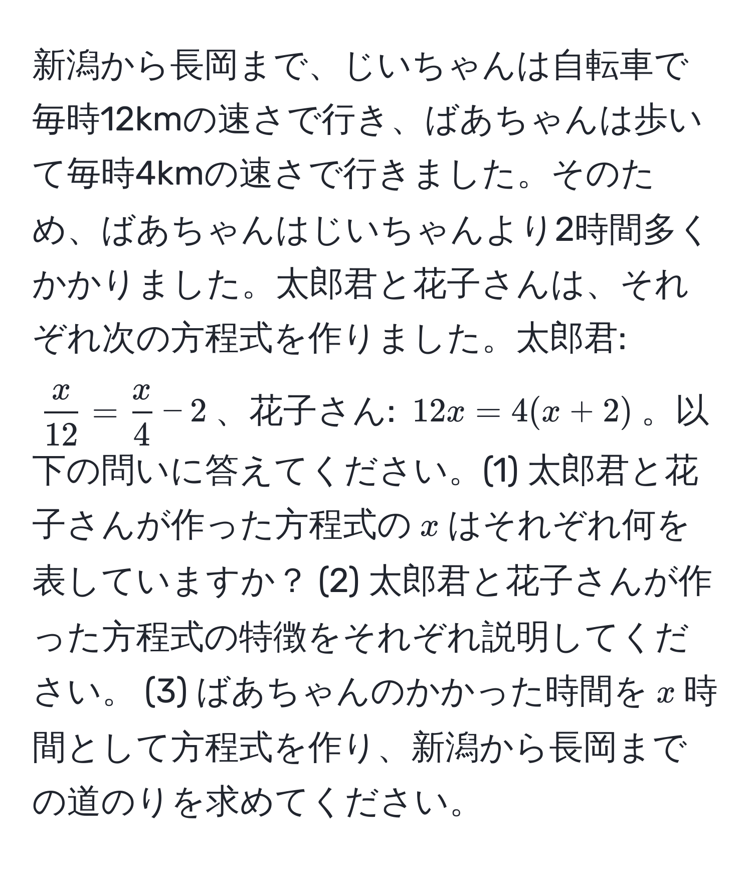 新潟から長岡まで、じいちゃんは自転車で毎時12kmの速さで行き、ばあちゃんは歩いて毎時4kmの速さで行きました。そのため、ばあちゃんはじいちゃんより2時間多くかかりました。太郎君と花子さんは、それぞれ次の方程式を作りました。太郎君: $ x/12  =  x/4  - 2$、花子さん: $12x = 4(x + 2)$。以下の問いに答えてください。(1) 太郎君と花子さんが作った方程式の$x$はそれぞれ何を表していますか？ (2) 太郎君と花子さんが作った方程式の特徴をそれぞれ説明してください。 (3) ばあちゃんのかかった時間を$x$時間として方程式を作り、新潟から長岡までの道のりを求めてください。
