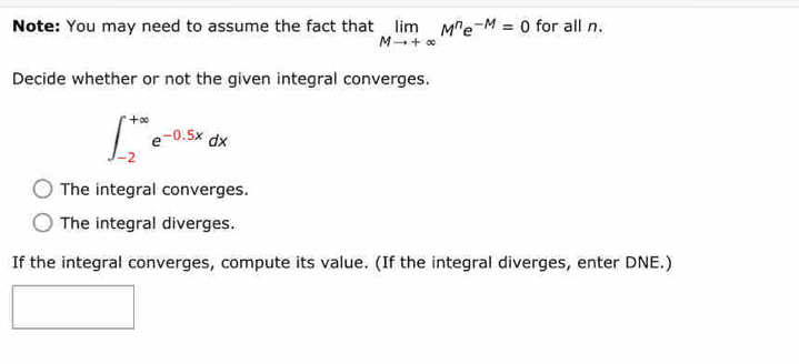 Note: You may need to assume the fact that limlimits _Mto +∈fty M^ne^(-M)=0 for all n.
Decide whether or not the given integral converges.
∈t _(-2)^(+∈fty)e^(-0.5x)dx
The integral converges.
The integral diverges.
If the integral converges, compute its value. (If the integral diverges, enter DNE.)