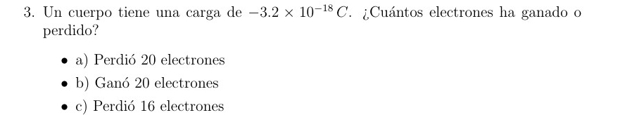 Un cuerpo tiene una carga de -3.2* 10^(-18)C. ¿Cuántos electrones ha ganado o
perdido?
a) Perdió 20 electrones
b) Ganó 20 electrones
c) Perdió 16 electrones