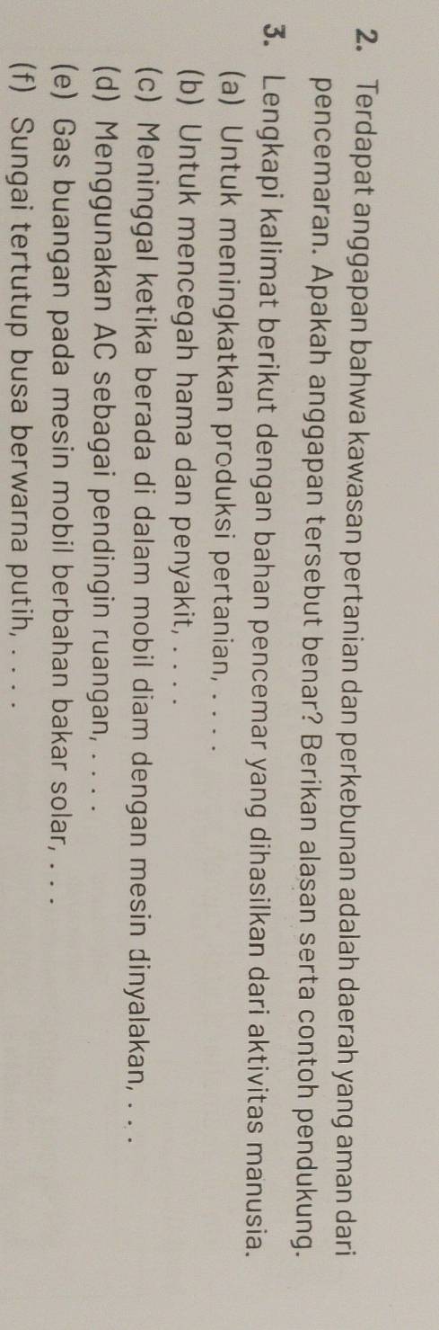 Terdapat anggapan bahwa kawasan pertanian dan perkebunan adalah daerah yang aman dari 
pencemaran. Apakah anggapan tersebut benar? Berikan alasan serta contoh pendukung. 
3. Lengkapi kalimat berikut dengan bahan pencemar yang dihasilkan dari aktivitas manusia. 
(a) Untuk meningkatkan produksi pertanian, . . . . 
(b) Untuk mencegah hama dan penyakit, . . . . 
(c) Meninggal ketika berada di dalam mobil diam dengan mesin dinyalakan, . . . 
(d) Menggunakan AC sebagai pendingin ruangan, . . . . 
(e) Gas buangan pada mesin mobil berbahan bakar solar, . . . 
(f) Sungai tertutup busa berwarna putih, . . . .