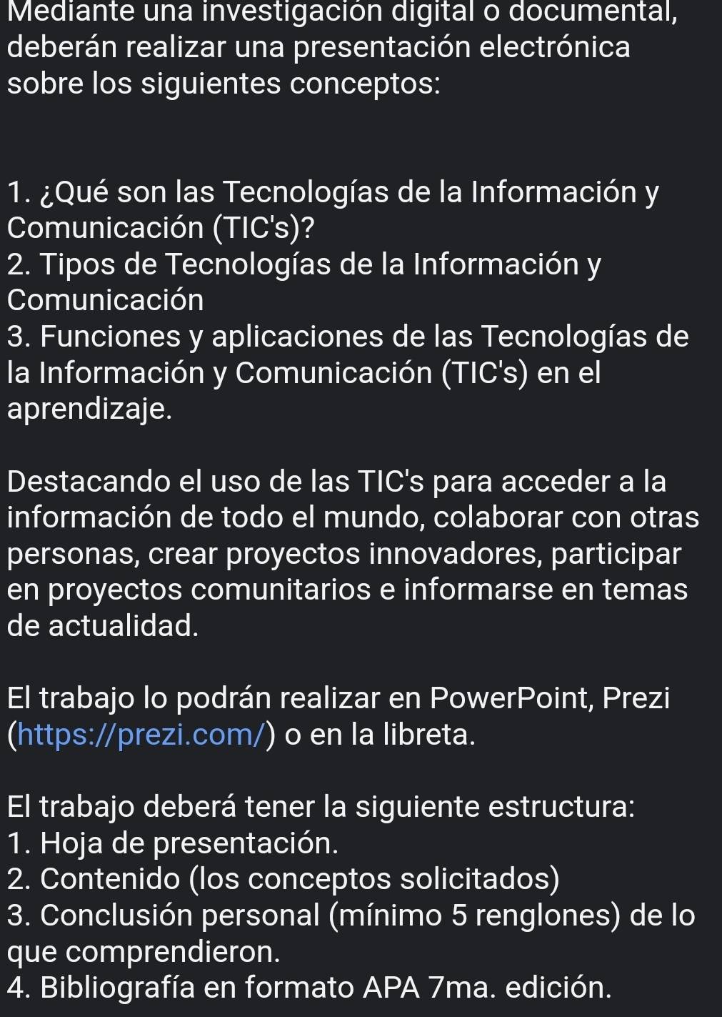 Mediante una investigación digital o documental, 
deberán realizar una presentación electrónica 
sobre los siguientes conceptos: 
1. ¿Qué son las Tecnologías de la Información y 
Comunicación (TIC's)? 
2. Tipos de Tecnologías de la Información y 
Comunicación 
3. Funciones y aplicaciones de las Tecnologías de 
la Información y Comunicación (TIC's) en el 
aprendizaje. 
Destacando el uso de las TIC's para acceder a la 
información de todo el mundo, colaborar con otras 
personas, crear proyectos innovadores, participar 
en proyectos comunitarios e informarse en temas 
de actualidad. 
El trabajo lo podrán realizar en PowerPoint, Prezi 
(https://prezi.com/) o en la libreta. 
El trabajo deberá tener la siguiente estructura: 
1. Hoja de presentación. 
2. Contenido (los conceptos solicitados) 
3. Conclusión personal (mínimo 5 renglones) de lo 
que comprendieron. 
4. Bibliografía en formato APA 7ma. edición.