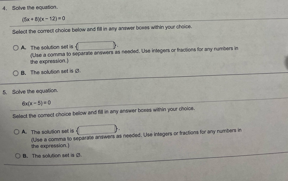 Solve the equation.
(5x+8)(x-12)=0
Select the correct choice below and fill in any answer boxes within your choice.
A. The solution set is □  . 
(Use a comma to separate answers as needed. Use integers or fractions for any numbers in
the expression.)
B. The solution set is Ø.
5. Solve the equation.
6x(x-5)=0
Select the correct choice below and fill in any answer boxes within your choice.
A. The solution set is
(Use a comma to separate answers as needed. Use integers or fractions for any numbers in
the expression.)
B. The solution set is Ø.