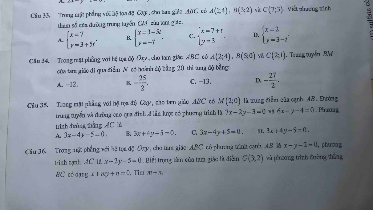 2x
Câu 33. Trong mặt phẳng với hệ tọa độ Oxy , cho tam giác ABC có A(1;4),B(3;2) và C(7;3). Viết phương trình
tham số của đường trung tuyến CM của tam giác.
A. beginarrayl x=7 y=3+5tendarray. . B. beginarrayl x=3-5t y=-7endarray. . C. beginarrayl x=7+t y=3endarray. . D. beginarrayl x=2 y=3-tendarray. .
Câu 34. Trong mặt phẳng với hệ tọa độ Oxy , cho tam giác ABC có A(2;4),B(5;0) và C(2;1).  Trung tuyến BM
của tam giác đi qua điểm N có hoành độ bằng 20 thì tung độ bằng:
A. -12. C. −13. D. - 27/2 .
B. - 25/2 .
Câu 35. Trong mặt phẳng với hệ tọa độ Oxy, cho tam giác ABC có M(2;0) là trung điểm của cạnh AB . Đường
trung tuyến và đường cao qua đỉnh A lần lượt có phương trình là 7x-2y-3=0 và 6x-y-4=0. Phưong
trình đường thẳng AC là
A. 3x-4y-5=0. B. 3x+4y+5=0. C. 3x-4y+5=0. D. 3x+4y-5=0.
Câu 36. Trong mặt phẳng với hệ tọa độ Oxy , cho tam giác ABC có phương trình cạnh AB là x-y-2=0 , phương
trình cạnh AC là x+2y-5=0. Biết trọng tâm của tam giác là điểm G(3;2) và phương trình đường thắng
BC có dạng x+my+n=0. Tìm m+n.