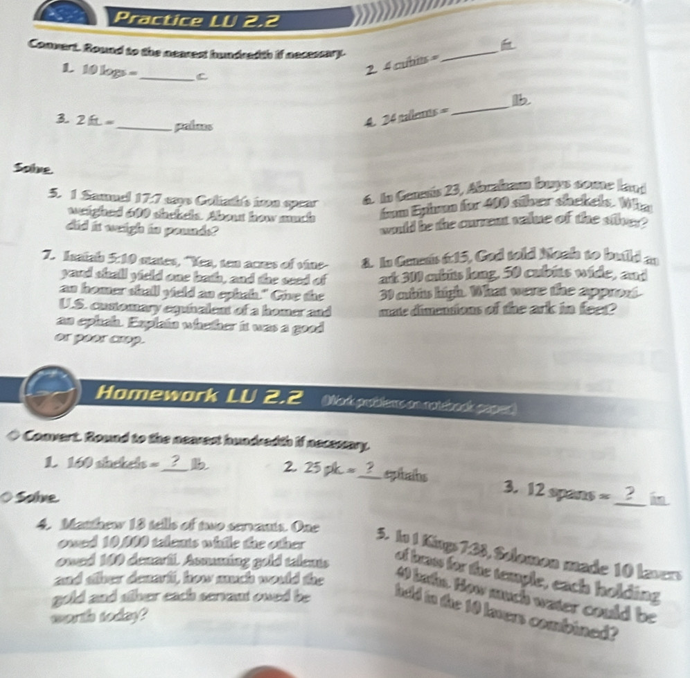 Practice LU 2.2 

Connart. Round to the nearest hundred th if necessary. 
L 10log s= _C 
2. 4 cubits = _ 
_ 
lb. 
3 2ft= _ palms 
4 24 nalenn 5=
Sole. 
5. 1 Samuel 17.7 says Coliath's ivon spear 6. In Cenesis 23, Abraham buys some lant 
wighed 600 shekels. About how much fam Epham for 400 siher shekels. Whn 
did it weigh is pounds? 
would be the current value of the silver? 
7. Isaiah 5:10 states, "Yea, ten acres of vine 8. In Geeais 6:15, God told Noah to build an 
yard shall yield one both, and the seed of ad 300 cubits long. 50 cubits wide, and 
an homer shall yield an ephah." Give the 30 cubis high. What were the appront 
U.S. cunomary equialent of a homer and mate dimensions of the ark in feer? 
an ephah. Explain whether it was a good 
or poor crop. 
Homework LU 2.2 Mork prdiens en notéback coped 
Convert. Round to the nearest hundredth if necessary. 
1. 160 shekels --_ ? b 
2. 25pk= 2_ eptaíhs 3. 12 spans 
O Solve % _2 i 
owed 10,000 telents while the other 
4. Matthew 18 tells of two servants. One 5. In 1 Kings 7.38, Solomon made 10 lavers 
owed 100 denarfi. Asmating gold telents 
of brass for the temple, each holding 
and sther denarfi, how much would the 
4 bahs. How much water could be 
gold and sther each servant owed be 
held to the 10 lavers combined? 
worth today?