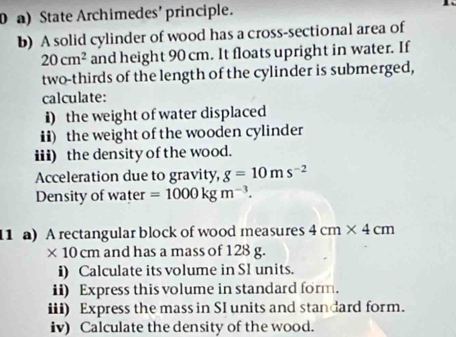 State Archimedes'principle. 
b) A solid cylinder of wood has a cross-sectional area of
20cm^2 and height 90 cm. It floats upright in water. If 
two-thirds of the length of the cylinder is submerged, 
calculate: 
i) the weight of water displaced 
ii) the weight of the wooden cylinder 
iii) the density of the wood. 
Acceleration due to gravity, g=10ms^(-2)
Density of water =1000kgm^(-3). 
11 a) A rectangular block of wood measures 4cm* 4cm
* 10cm and has a mass of 128 g. 
i) Calculate its volume in SI units. 
ii) Express this volume in standard form. 
iii) Express the mass in SI units and standard form. 
iv) Calculate the density of the wood.