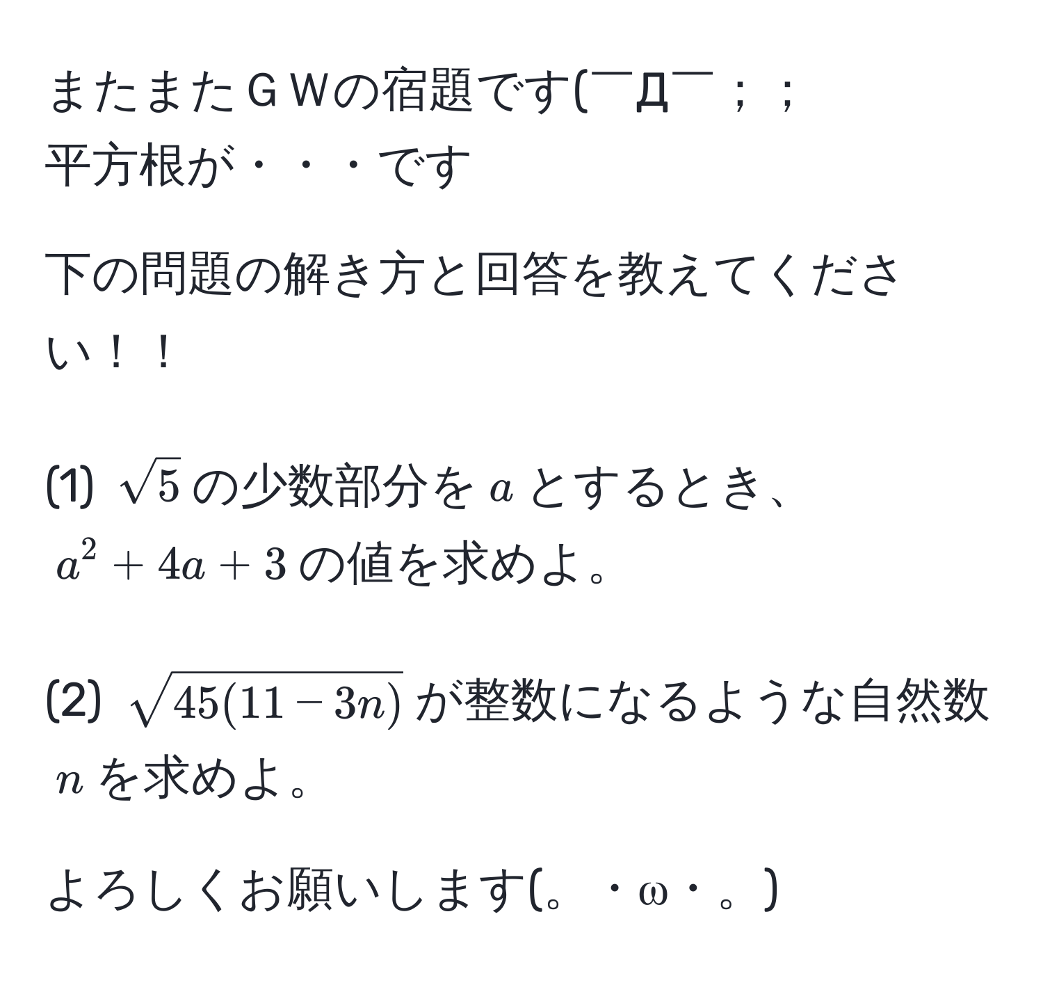 またまたＧＷの宿題です(￣Д￣；；
平方根が・・・です

下の問題の解き方と回答を教えてください！！

(1) $sqrt(5)$の少数部分を$a$とするとき、$a^(2 + 4a + 3$の値を求めよ。

(2) $sqrt45(11-3n))$が整数になるような自然数$n$を求めよ。

よろしくお願いします(。・ω・。)