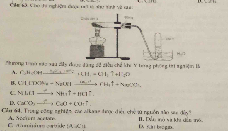 CaC .
[]
D. C_2.
Câu 63. Cho thí nghiệm được mô tả như hình vẽ sau:
Phương trình nào sau đây được dùng đề điều chế khí Y trong phòng thí nghiệm là
A. C_2H_5OHxrightarrow H_2SO_4170°CCH_2=CH_2uparrow +H_2O
B. CH_3COONa+NaOHxrightarrow CaO· rCH_4uparrow +Na_2CO_3.
C. NH_4Clto N^(*circ)NH_3uparrow +HCluparrow .
D. CaCO_3xrightarrow IO+CaCaO+CO_2uparrow .
Câu 64. Trong công nghiệp, các alkane được điều chế từ nguồn nào sau đây?
A. Sodium acetate. B. Dầu mỏ và khi dầu mó.
C. Aluminium carbide (Al_4C_3). D. Khí biogas