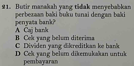 Butir manakah yang tidak menyebabkan
perbezaan baki buku tunai dengan baki
penyata bank?
A Caj bank
B Cek yang belum diterima
C Dividen yang dikreditkan ke bank
D Cek yang belum dikemukakan untuk
pembayaran