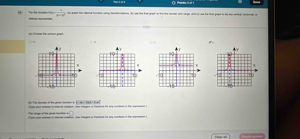 Save 
For the function F(x)=frac 1(x+3)^2 , (a) graph the rational function using transformations, (b) use the final graph to find the dorain and range, and (c) use the final graph to list any vertical, horzortal, or 
oblique ssymgiates 
((X) Choose the comect graph. 
& 
B. 

(bi) The domain of the given function is (-∈fty ,-3)∪ (-3,∈fty )
(Type your answer in interval notation. Use integers or fractions for any numbers in the expression.) 
The range of the given function is □ 
(Type your answer in interval notation. Use integers or fractions for any numbers in the expression.) 
Clear all '''Veacl