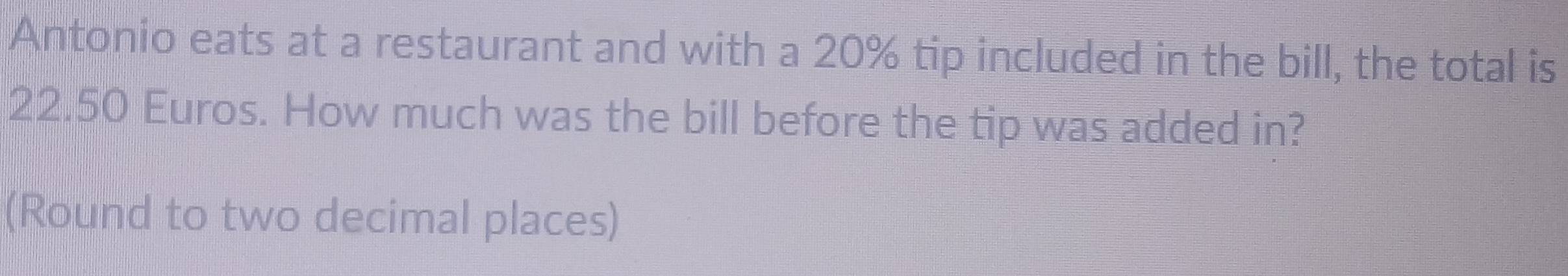 Antonio eats at a restaurant and with a 20% tip included in the bill, the total is
22.50 Euros. How much was the bill before the tip was added in? 
(Round to two decimal places)