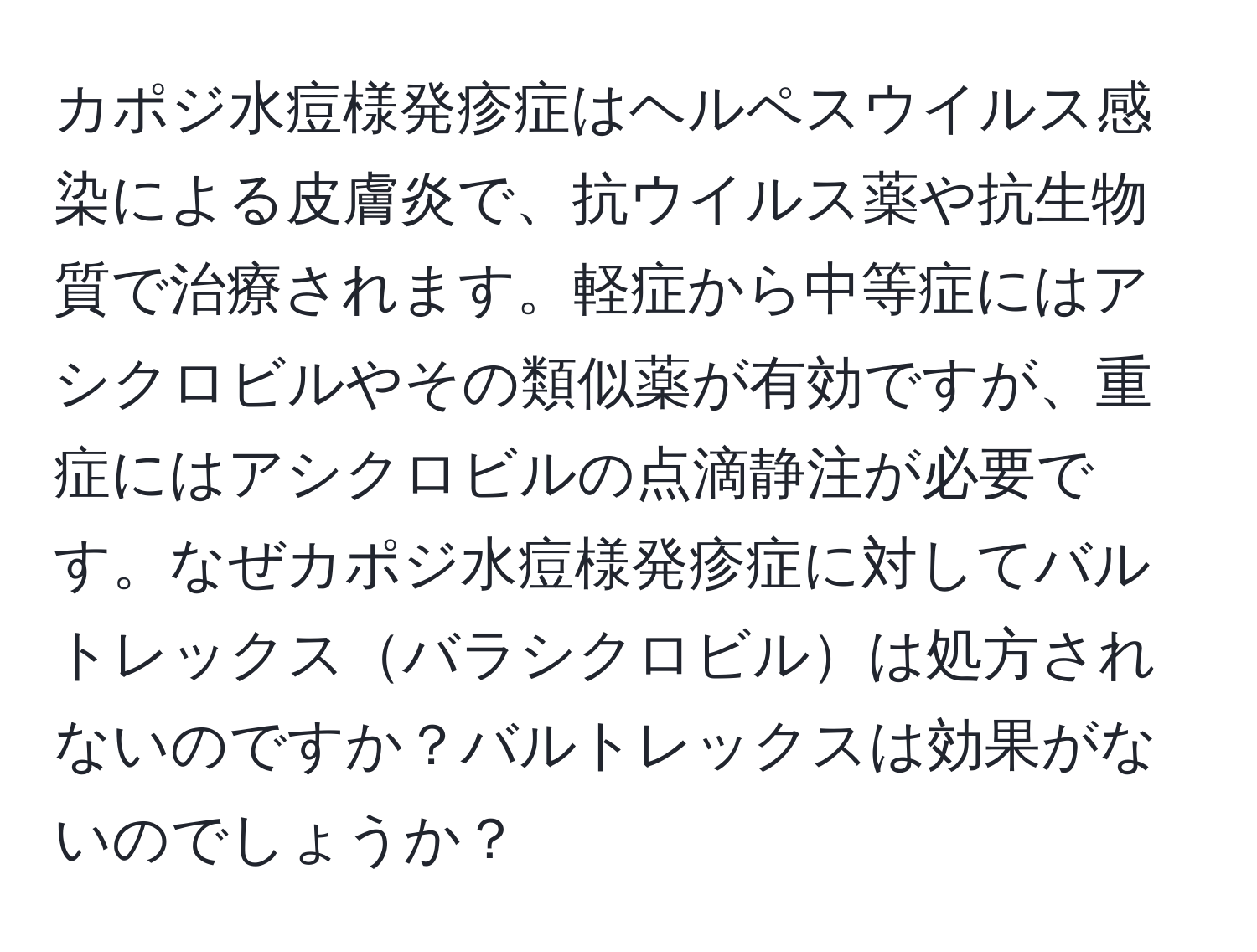 カポジ水痘様発疹症はヘルペスウイルス感染による皮膚炎で、抗ウイルス薬や抗生物質で治療されます。軽症から中等症にはアシクロビルやその類似薬が有効ですが、重症にはアシクロビルの点滴静注が必要です。なぜカポジ水痘様発疹症に対してバルトレックスバラシクロビルは処方されないのですか？バルトレックスは効果がないのでしょうか？